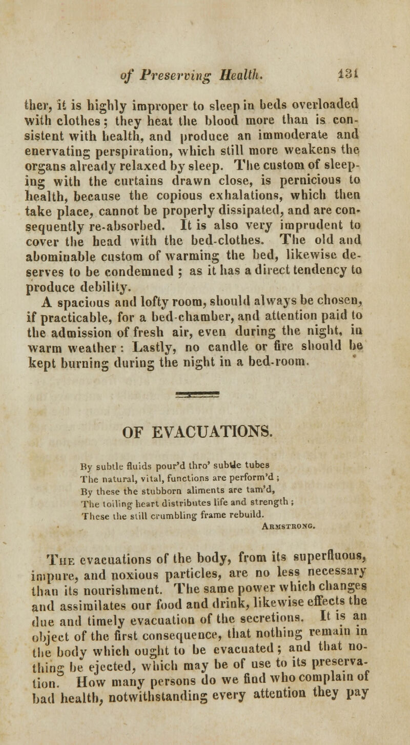 ther, it is highly improper to sleep in beds overloaded with clothes; they heat the blood more than is con- sistent with health, and produce an immoderate and enervating perspiration, which still more weakens the organs already relaxed by sleep. The custom of sleep- ing with the curtains drawn close, is pernicious to health, because the copious exhalations, which then take place, cannot be properly dissipated, and are con* sequently re-absorbed. It is also very imprudent to cover the head with the bed-clothes. The old and abominable custom of warming the bed, likewise de- serves to be condemned ; as it has a direct tendency to produce debility. A spacious and lofty room, should always be chosen, if practicable, for a bed chamber, and attention paid to the admission of fresh air, even during the night, in warm weather : Lastly, no candle or fire should be kept burning during the night in a bed-room. OF EVACUATIONS. By subtle fluids pour'd thro' subUe tubes The natural, vital, functions are perform'd ; By these the stubborn aliments are tam'd, The toiling heart distributes life and strength ; These the still crumbling frame rebuild. Armstrong. The evacuations of the body, from its superfluous, impure, and noxious particles, are no less necessary than its nourishment. The same power which changes and assimilates our food and drink, likewise effects the due and timely evacuation of the secretions. It is an object of the first consequence, that nothing remain m the body which ought to be evacuated; and that no- thing be ejected, which may be of use to its preserva- tion. How many persons do we find who complain of bad health, notwithstanding every attention they pay