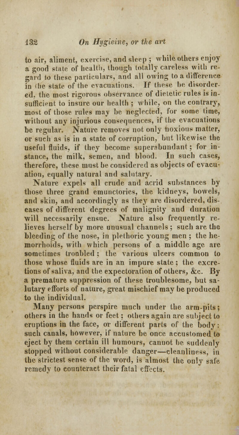 to air, aliment, exercise, and sleep ; while others enjoy a good state of health, though totally careless with re- gard to these particulars, and all owing to a difference in < he state of the evacuations. If these he disorder- ed, the most rigorous observance of dietetic rules is in- sufficient to insure our health ; while, on the contrary, most of those rules may he neglected, for some time, without any injurious consequences, if the evacuations be regular. Nature removes not only noxious matter, or such as is in a state of corruption, but likewise the useful fluids, if they become superabundant; for in- stance, the milk, semen, and blood. In such cases, therefore, these must be considered as objects of evacu- ation, equally natural and salutary. Nature expels all crude and acrid substances by those three grand emunctories, the kidneys, bowels, and skin, and accordingly as they are disordered, dis- eases of different degrees of malignity and duration will necessarily ensue. Nature also frequently re- lieves herself by more unusual channels ; such are the bleeding of the nose, in plethoric young men ; the he- morrhoids, with which persons of a middle age are sometimes troubled ; the various ulcers common to those whose fluids are in an impure state; the excre- tions of saliva, and the expectoration of others, &c. By a premature suppression of these troublesome, but sa- lutary efforts of nature, great mischief may be produced to the individual. Many persons perspire much under the arm-pits; others in the hands or feet: others again are subject to eruptions in the face, or different parts of the body: such canals, however, if nature be once accustomed to eject by them certain ill humours, cannot be suddenly stopped without considerable danger—cleanliness, in the strictest sense of the word, is almost the only safe remedv to counteract their fatal effects.