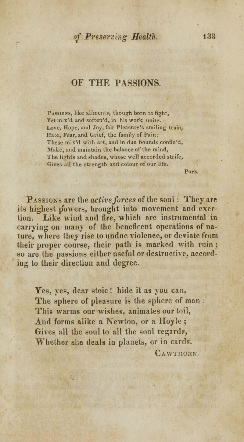 OF THE PASSIONS. Passions, like alimentsj though born to fight, Yetmix'd and soften'd, in his work, unite. Love, Hope, and Joy, fair Pleasure's smiling train, Hate, Fear,and Grief, the family of Pain; These mix'd with art, and in due bounds confin'd, Make, and maintain the balance of the mind, The lights and shades, whose well accorded strife, Gives all the strength and colour of our life. Pon. Passions are the active forces of the soul: They are its highest j/bwers, hrought into movement and exer- tion. Like wind and fire, which are instrumental in carrying on many of the beneficent operations of na- ture, where they rise to undue violence, or deviate from their proper course, their path is marked with ruin; so are the passions either useful or destructive, accord- ing to their direction and degree. Yes, yes, dear stoic! hide it as you can, The sphere of pleasure is the sphere of man : This warms our wishes, animates our toil, And forms alike a Newton, or a Hoyle; Gives all the soul to all the soul regards, Whether she deals in planets, or in cards. Cawtiiorn.
