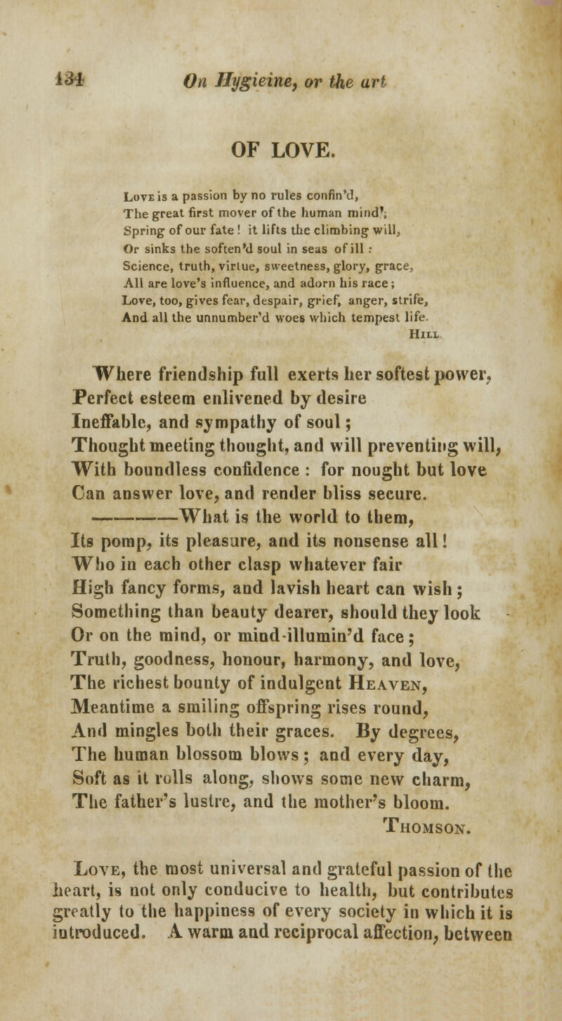 OF LOVE. Love is a passion by no rules confin'd, The great first mover of the human mind'; Spring of our fate ! it lifts the climbing will, Or sinks the soften'd soul in seas of ill : Science, truth, virtue, sweetness, glory, grace, All are love's influence, and adorn his race; Love, too, gives fear, despair, grief, anger, strife, And all the unnumber'd woes which tempest life. Hill Where friendship full exerts her softest power. Perfect esteem enlivened by desire Ineffable, and sympathy of soul; Thought meeting thought, and will preventing will, With boundless confidence : for nought but love Can answer love, and render bliss secure. What is the world to them, Its pomp, its pleasure, and its nonsense all! Who in each other clasp whatever fair High fancy forms, and lavish heart can wish; Something than beauty dearer, should they look Or on the mind, or mind-illumin'd face; Truth, goodness, honour, harmony, and love, The richest bounty of indulgent Heaven, Meantime a smiling offspring rises round, And mingles both their graces. By degrees, The human blossom blows; and every day, Soft as it rolls along, shows some new charm, The father's lustre, and the mother's bloom. Thomson. Love, the most universal and grateful passion of the heart, is not only conducive to health, but contributes greatly to the happiness of every society in which it is introduced. A warm and reciprocal affection, between