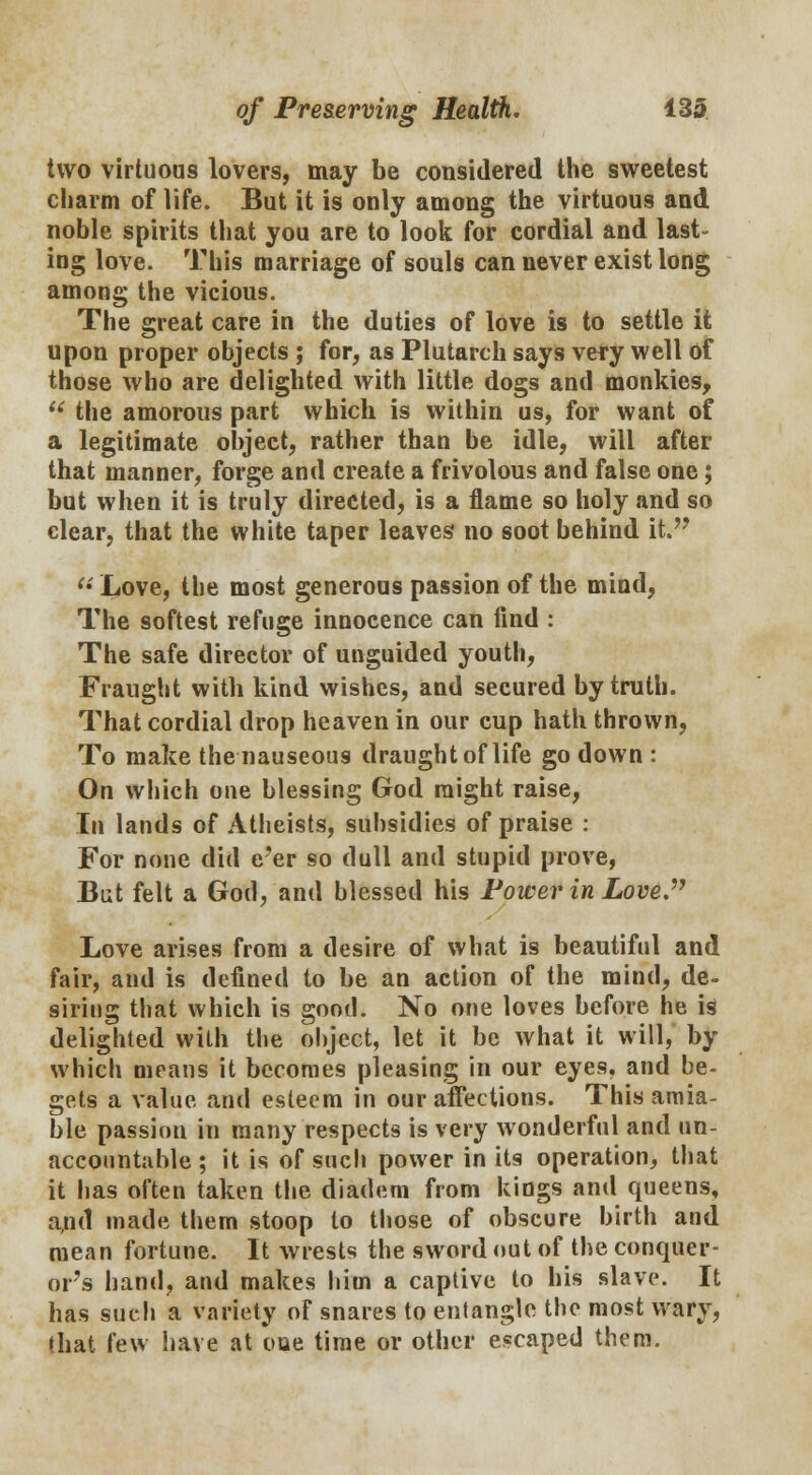 two virtuous lovers, may be considered the sweetest charm of life. But it is only among the virtuous and noble spirits that you are to look for cordial and last- ing love. This marriage of souls can never exist long among the vicious. The great care in the duties of love is to settle it upon proper objects ; for, as Plutarch says very well of those who are delighted with little dogs and monkies, u the amorous part which is within us, for want of a legitimate object, rather than be idle, will after that manner, forge and create a frivolous and false one; but when it is truly directed, is a flame so holy and so clear, that the white taper leaves no soot behind it.  Love, the most generous passion of the mind, The softest refuge innocence can find : The safe director of unguided youth, Fraught with kind wishes, and secured by truth. That cordial drop heaven in our cup hath thrown, To make the nauseous draught oflife go down : On which one blessing God might raise, In lands of Atheists, subsidies of praise : For none did e'er so dull and stupid prove, But felt a God, and blessed his Power in Love. Love arises from a desire of what is beautiful and fair, and is defined to be an action of the mind, de- siring that which is good. No one loves before he is delighted with the object, let it be what it will, by which means it becomes pleasing in our eyes, and be- gets a value and esteem in our affections. This amia- ble passion in many respects is very wonderful and un- accountable ; it is of such power in its operation, that it has often taken the diadem from kings and queens, a,nd made them stoop to those of obscure birth and mean fortune. It wrests the sword out of the conquer- or's hand, and makes him a captive to his slave. It has such a variety of snares to entangle the most wary, that few have at oue time or other escaped them.