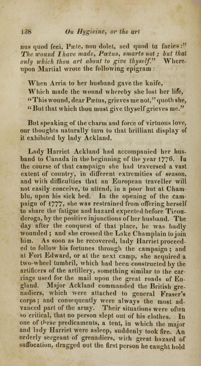 nus quod feci, Pate, non dolet, sed quod tu facies : The ivoand Ihave made, Pcetus, smarts not; bat that only which thou art about to give thyself. Where- upon Martial wrote the following epigram : When Arria to her husband gave the knife, Which made the wound whereby she lost her life, This wound, dear Psetus, grieves me not, quoth she, But that which thou must give thyself grieves me. But speaking of the charm and force of virtuous love, our thoughts naturally turn to that brilliant display of it exhibited by lady Ackland. Lady Harriet Ackland had accompanied her hus- band to Canada in the beginning of the year 1776. In the course of that campaign she had traversed a vast extent of country, in different extremities of season, and with difficulties that an European traveller will not easily conceive, to attend, in a poor hut at Cham- blu, upon his sick bed. In the opening of the cam- paign of 1777? she was restrained from offering herself to share the fatigue and hazard expected before Ticon- deroga, by the positive injunctions of her husband. The day after the conquest of that place, he was badly wounded ; and she crossed the Lake Champlain to join him. As soon as he recovered, lady Harriet proceed- ed to follow his fortunes through the campaign ; and at Fort Edward, or at the next camp, she acquired a two-wheel tumbril, which had been-constructed by the artificers of the artillery, something similar to the car- riage used for the mail upon the great roads of En- gland. Major Ackland commanded the British gre- nadiers, which were attached to general Fraser's corps; and consequently were always the most ad- vanced part of the army. Their situations were often so critical, that no person slept out of his clothes. In one of these predicaments, a tent, in which the major and lady Harriet were asleep, suddenly took fire. An orderly sergeant of grenadiers, with great hazard of suffocation, dragged out the first person he caught hold