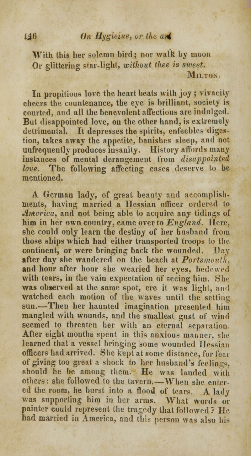 With this her solemn bird; nor walk by moon Or glittering star-light, without thee is sweet. Milton. In propitious love the heartbeats with joy; vivacity cheers the countenance, the eye is brilliant, society is courted, and all the benevolent affections are indulged. But disappointed love, on the other hand, is extremely detrimental. It depresses the spirits, enfeebles diges- tion, takes away the appetite, banishes sleep, and not unfrequently produces insanity. History affords many instances of mental derangement from disappointed love. The following affecting cases deserve to be mentioned. A German lady, of great beauty and accomplish- ments, having married a Hessian officer ordered to America, and not being able to acquire any tidings of him in her own country, came over to England. Here, she could only learn the destiny of her husband from those ships which had either transported troops to the continent, or were bringing back the wounded. Day after day she wandered on the beach at Portsmouth, and hour after hour she wearied her eyes, bedewed with tears, in the vain expectation of seeing him. She was observed at the same spot, ere it was light, and watched each motion of the waves until the setting sun.—Then her haunted imagination presented him mangled with wounds, and the smallest gust of wind seemed to threaten her with an eternal separation. After eight months spent in this anxious manner, she learned that a vessel bringing some wounded Hessian officers had arrived. She kept at some distance, for fear of giving too great a shock to her husband's feelings, should he be among them. He was landed with others: she followed to the tavern.—When she enter- ed the room, he burst into a flood of tears. A lady was supporting him in her arms. What words or painter could represent the tragedy that followed ? He had married in America, and this person was also his