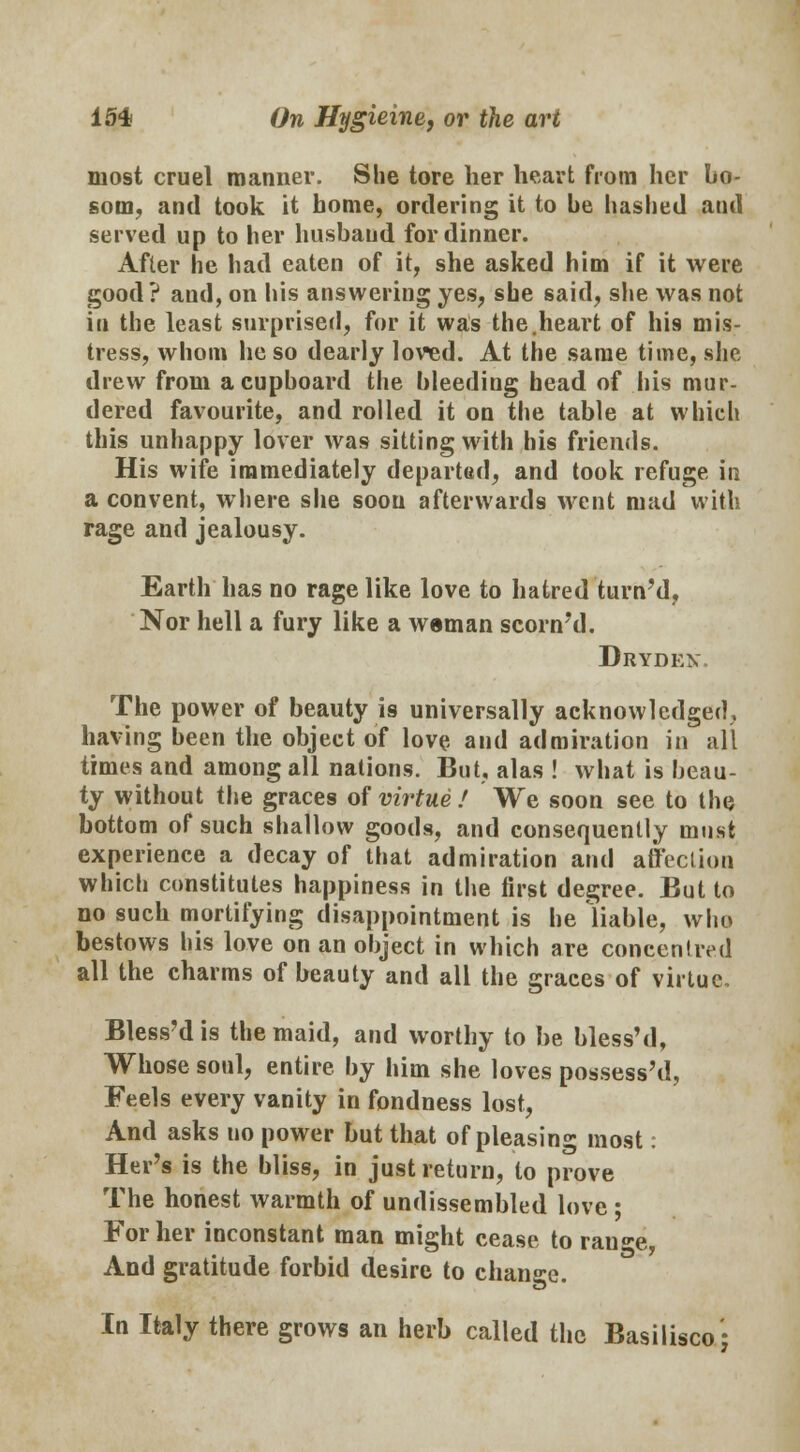 most cruel manner. She tore her heart from her bo- som, and took it home, ordering it to he hashed and served up to her husband for dinner. After he had eaten of it, she asked him if it were good? and, on his answering yes, she said, she was not in the least surprised, for it was the.heart of his mis- tress, whom he so dearly loved. At the same time, she drew from a cupboard the bleeding head of his mur- dered favourite, and rolled it on the table at which this unhappy lover was sitting with his friends. His wife immediately departed, and took refuge in a convent, where she soon afterwards went mad with rage and jealousy. Earth has no rage like love to hatred turn'd, Nor hell a fury like a weman scorn'd. Drydex The power of beauty is universally acknowledged, having been the object of love and admiration in all times and among all nations. But, alas ! what is beau- ty without the graces of virtue/ We soon see to the bottom of such shallow goods, and consequently must experience a decay of that admiration and affection which constitutes happiness in the first degree. But to no such mortifying disappointment is he liable, who bestows his love on an object in which are concentred all the charms of beauty and all the graces of virtue. Bless'dis the maid, and worthy to be bless'd, Whose soul, entire by him she loves possessed, Feels every vanity in fondness lost, And asks uo power but that of pleasin°- most: Her's is the bliss, in just return, to prove The honest warmth of undissembled love ; For her inconstant man might cease to ran«*e, And gratitude forbid desire to change. In Italy there grows an herb called the Basilisco-