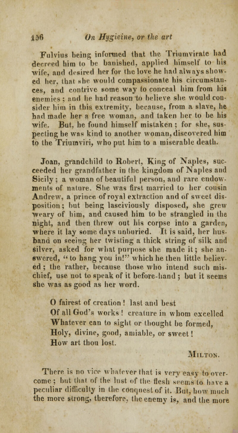 Fulvius being informed that the Triumvirate had decreed him to be banished, applied himself to his wife, and drsired her for the love he had always show- ed her, that she would compassionate his circumstan- ces, and contrive some way to conceal him from his enemies ; and he had reason to believe she would cou- sider him in this extremity, because, from a slave, he had made her a free woman, and taken her to be his wife. But, he found himself mistaken ; for she, sus- pecting be was kind to another woman, discovered him to the Triumviri, who put him to a miserable death. Joan, grandchild to Robert, King of Naples, suc- ceeded her grandfather in the kingdom of Naples and Sicily; a woman of beautiful person, and rare endow- ments of nature. She was first married to her cousin Andrew, a prince of royal extraction and of sweet dis- position ; but being lasciviously disposed, she grew weary of him, and caused him to be strangled in the night, and then threw out his corpse into a garden, where it lay some days unburied. It is said, her hus- band on seeing her twisting a thick string of silk and Silver, asked for what purpose she made it; she an- swered,  to hang you in! which he then little believ- ed ; the rather, because those who intend such mis- chief, use not to speak of it before-hand ; but it seems she was as good as her word. O fairest of creation ! last and best Of all God's works! creature in whom excelled Whatever can to sight or thought be formed, Holy, divine, good, amiable, or sweet! How art thou lost. Milton. There is no vice whatever that is very easy to over- come ; but that of the lust of the flesh seems to have a peculiar difficulty in the conquest of it. But, how much the more strong, therefore, the enemy is, and the more