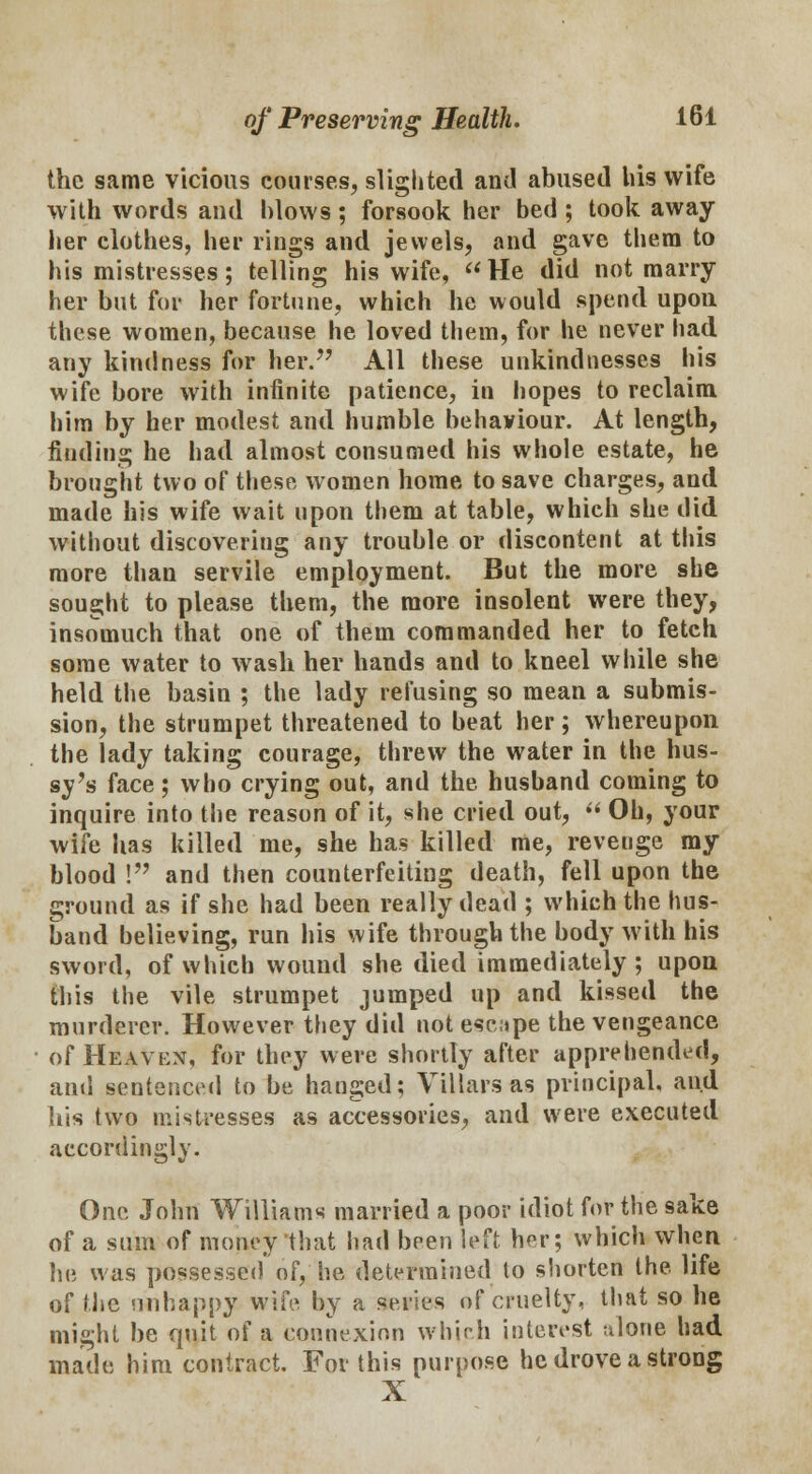 the same vicious courses, slighted and abused his wife with words and blows; forsook her bed ; took away her clothes, her rings and jewels, and gave them to his mistresses; telling his wife, He did not marry her but for her fortune, which he would spend upon these women, because he loved them, for he never had any kindness for her. All these unkindnesses his wife bore with infinite patience, in hopes to reclaim him by her modest and humble behaviour. At length, finding he had almost consumed his whole estate, he brought two of these women home to save charges, and made his wife wait upon them at table, which she did without discovering any trouble or discontent at this more than servile employment. But the more she sought to please them, the more insolent were they, insomuch that one of them commanded her to fetch some water to wash her hands and to kneel while she held the basin ; the lady refusing so mean a submis- sion, the strumpet threatened to beat her; whereupon the lady taking courage, threw the water in the hus- sy's face ; who crying out, and the husband coming to inquire into the reason of it, she cried out,  Oh, your wife has killed me, she has killed me, reveuge my blood ! and then counterfeiting death, fell upon the ground as if she had been really dead ; which the hus- band believing, run his wife through the body with his sword, of which wound she died immediately; upon this the vile strumpet jumped up and kissed the murderer. However they did not eseipe the vengeance of Heaven, for they were shortly after apprehended, and sentenced to be hanged; Villars as principal, and his two mistresses as accessories, and were executed accordingly. One John Williams married a poor idiot for the sake of a sum of money that had been left her; which when he was possessed of, he determined to shorten the life of the mi happy wife by a series of cruelty, that so he might be quit of a connexion which interest tilone had made him contract. For this purpose he drove a strong X