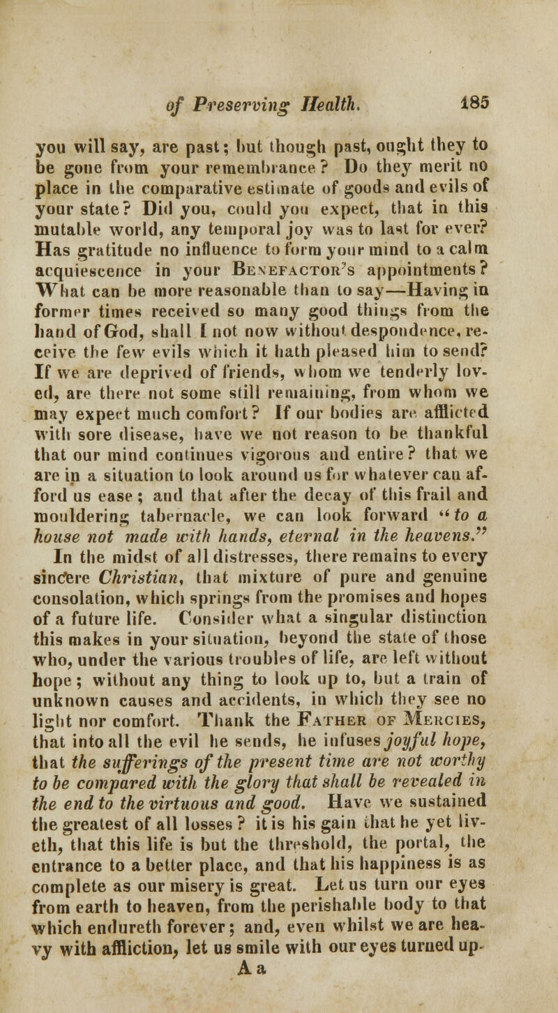 you will say, are past; hut though past, ought they to be gone from your remeinhrance? Do they merit no place in the comparative estimate of goods and evils of your state? Did you, could you expect, that in this mutahle world, any temporal joy was to last for ever? Has gratitude no influence to form your mind to a calm acquiescence in your Be\efactor?s appointments? What can be more reasonable than lo say—Having in former times received so many good things from the hand of God, shall I not now without despondence, re- ceive the [e\v evils which it hath pleased him to send? If we are deprived of friends, whom we tenderly lov- ed, are there not some still remaining, from whom we may expect much comfort? If our bodies are afflicted with sore disease, have we not reason to be thankful that our mind continues vigorous and entire? that we are in a situation to look around us for whatever cau af- ford us ease ; aud that after the decay of this frail and mouldering tabernacle, we can look forward  to a house not made with hands, eternal in the heavens. In the midst of all distresses, there remains to every sincere Christian, that mixture of pure and genuine consolation, which springs from the promises and hopes of a future life. Consider what a singular distinction this makes in your situation, beyond the state of those who, under the various troubles of life, are left without hope; without any thing to look up to, but a train of unknown causes and accidents, in which they see no light nor comfort. Thank the Father of Mercies, that into all the evil he sends, he infuses joyful hope, that the sufferings of the present time are not worthy to be compared with the glory that shall be revealed in the end to the virtuous and good. Have we sustained the greatest of all losses ? it is his gain ihat he yet liv- eth, that this life is but the threshold, the portal, the entrance to a better place, and that his happiness is as complete as our misery is great. Let us turn our eyes from earth to heaven, from the perishable body to that which endureth forever; and, even whilst we are hea- vy with affliction, let us smile with our eyes turned up- Aa