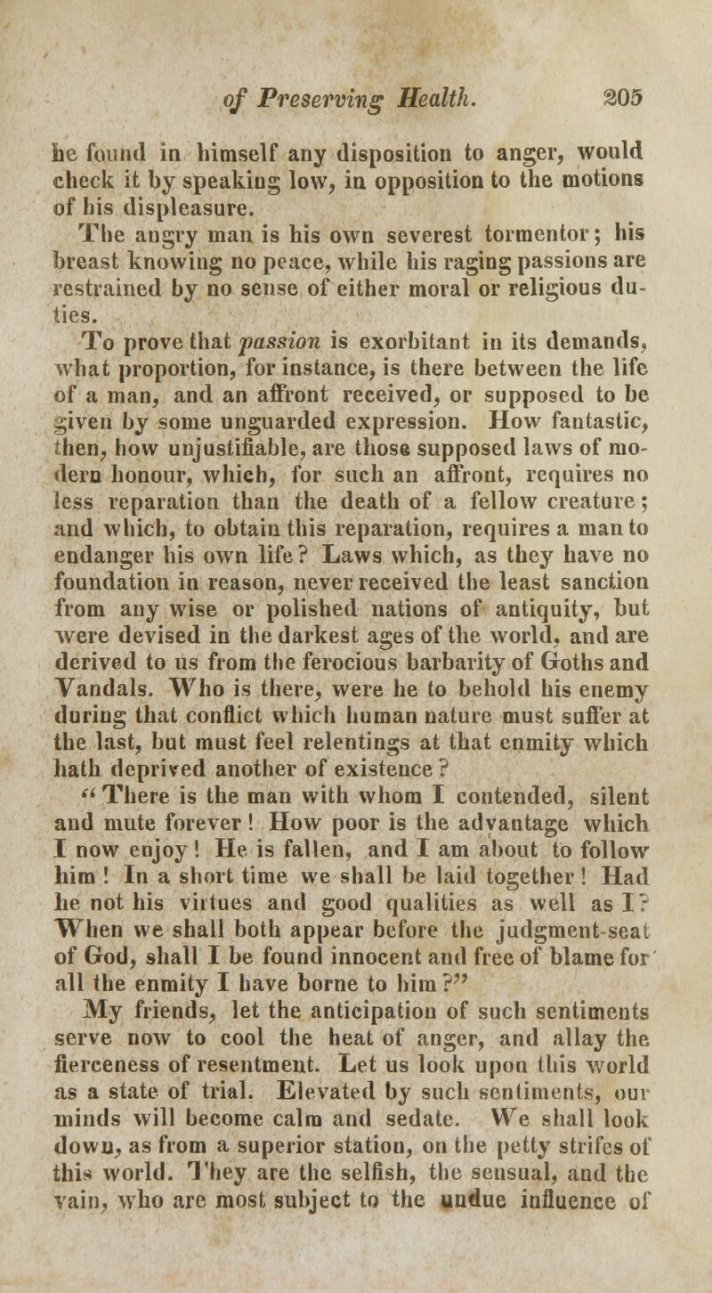 he found in himself any disposition to anger, would check it by speaking low, in opposition to the motions of his displeasure. The angry man is his own severest tormentor; his breast knowing no peace, while his raging passions are restrained by no sense of either moral or religious du- ties. To prove that passion is exorbitant in its demands, what proportion, for instance, is there between the life of a man, and an affront received, or supposed to be given by some unguarded expression. How fantastic, then, how unjustifiable, are those supposed laws of mo- dern honour, which, for such an affront, requires no less reparation than the death of a fellow creature; and which, to obtain this reparation, requires a man to endanger his own life ? Laws which, as they have no foundation in reason, never received the least sanction from any wise or polished nations of antiquity, but were devised in the darkest ages of the world, and are derived to us from the ferocious barbarity of Goths and Vandals. Who is there, were he to behold his enemy during that conflict which human nature must suffer at the last, but must feel relentings at that enmity which hath deprived another of existence ? u There is the man with whom I contended, silent and mute forever! How poor is the advantage which I now enjoy! He is fallen, and I am about to follow him ! In a short time we shall be laid together ! Had he not his virtues and good qualities as well as I? When we shall both appear before the judgment-seat of God, shall I be found innocent and free of blame for all the enmity I have borne to him ? My friends, let the anticipation of such sentiments serve now to cool the heat of anger, and allay the fierceness of resentment. Let us look upon this world as a state of trial. Elevated by such sentiments, our minds will become calm and sedate. We shall look down, as from a superior station, on the petty strifes of this world. They are the selfish, the sensual, and the vain, who are most subject to the undue influence of