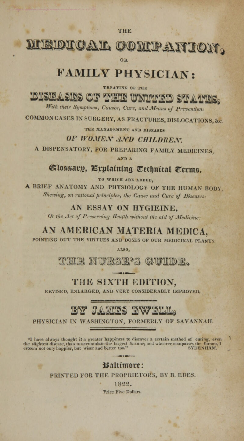 THE irjy FAMILY PHYSICIAN: TREATING OF THE Willi their Symptoms, Causes, Cure, and Means of Prevention: COMMON CASKS IN SURGERY, AS FRACTURES, DISLOCATIONS, &c TUB MANAGEMENT AND DISEASES OF WOMEN JND CHILDREN. A DISPENSATORY, FOR PREPARING FAMILY MEDICINES, AJfD A HSlotmavs, Bvplatnttuj rcrtjufcal arrcms. TO WHICH ABE ADDED, A BRIEF ANATOMY AND PHYSIOLOGY OF THE HUMAN BODY. Shewing, on rational principles, the Cause and Cure of Diseases: AN ESSAY ON HYGIEINE, Or the Art of Preserving' Health without the aid of Medicine: AN AMERICAN MATERIA MEDICA, POINTING OUT THE VIRTUES AND DOSES OF OUR MEDICINAL PLANTS. THE SIXTH EDITION, REVISED, ENLARGED, AND VERY CONSIDERABLY IMPROVED. PHYSICIAN IN WASHINGTON^ FORMERLY OF SAVANNAH. I have always thought it a greater happiness to discover a certain method of curing, even the slightest disease, than to accumulate the largest fortune; and whoever, compasses the former, I esteem not only happier, but wiser and better too. SYDENHAM. Baltimore: PRINTED FOR THE PROPRIETORS, BY B. EDES. 1822. Trice Five Dollars.