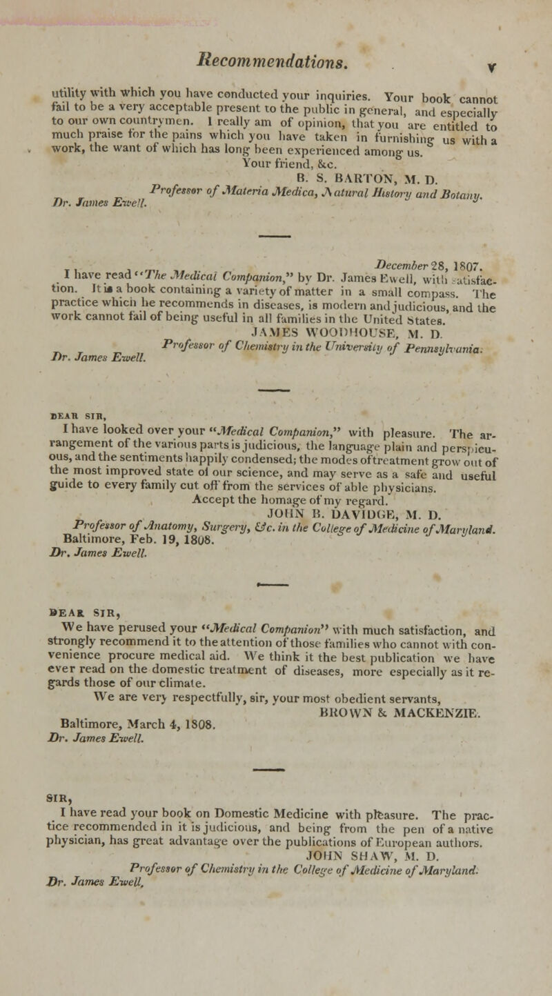 utility with which you have conducted your inquiries. Your book cannot fail to be a very acceptable present to the public in general, and especially to our own countrymen. 1 really am of opinion, that you are entitled to much praise tor the pains which you have taken in furnishing us with a work, the want of which has long been experienced among- us. Your friend, &c. B. S. BARTON, M. D. Professor of Materia Medica, Natural History and Botanu T)r. James Ewell. J' ti a.vl »,,■ „ December 28, 1807. I have read/Ae Medical Companion, bv Dr. James Ewell, with -atisfae- tion. It m a book containing a variety of matter in a small compass. The practice whicn he recommends in diseases, is modern and judicious, and the work cannot fail of being useful in all families in the United States. JAMES WOODHOUSE, M. D. Professor of Chemistry in the University of Pennsylvania. Dr. James Ewell. bear sm, I have looked over your Medical Companion, with pleasure. The ar- rangement of the various parts is judicious, the language plain and perspicu- ous, and the sentiments happily condensed; the modes of'treatment grow out of the most improved state ol our science, and may serve as a safe and useful guide to every family cut off from the services of able physicians. Accept the homage of my regard. JOHN B. DAVIOGE, M. D. Professor of Ototomy, Surgery, &c. in the College of Medicine of Maryland. Baltimore, Feb. 19, 18U8. Dr. James Ewell. BEAK SIR, We have perused your Medical Companion with much satisfaction, and strongly recommend it to the attention of those families who cannot with con- venience procure medical aid. We think it the best publication we have ever read on the domestic treatment of diseases, more especially as it re- gards those of our climate. We are very respectfully, sir, your most obedient servants, BROWN & MACKENZIE. Baltimore, March 4, 1808. Dr. James Ewell. SIR, I have read your book on Domestic Medicine with pleasure. The prac- tice recommended in it is judicious, and being from the pen of a native physician, has great advantage over the publications of European authors. JOHN SHAW, M. D. Professor of Chemistry in the College of Medicine of Maryland. Dr. James Ewell.