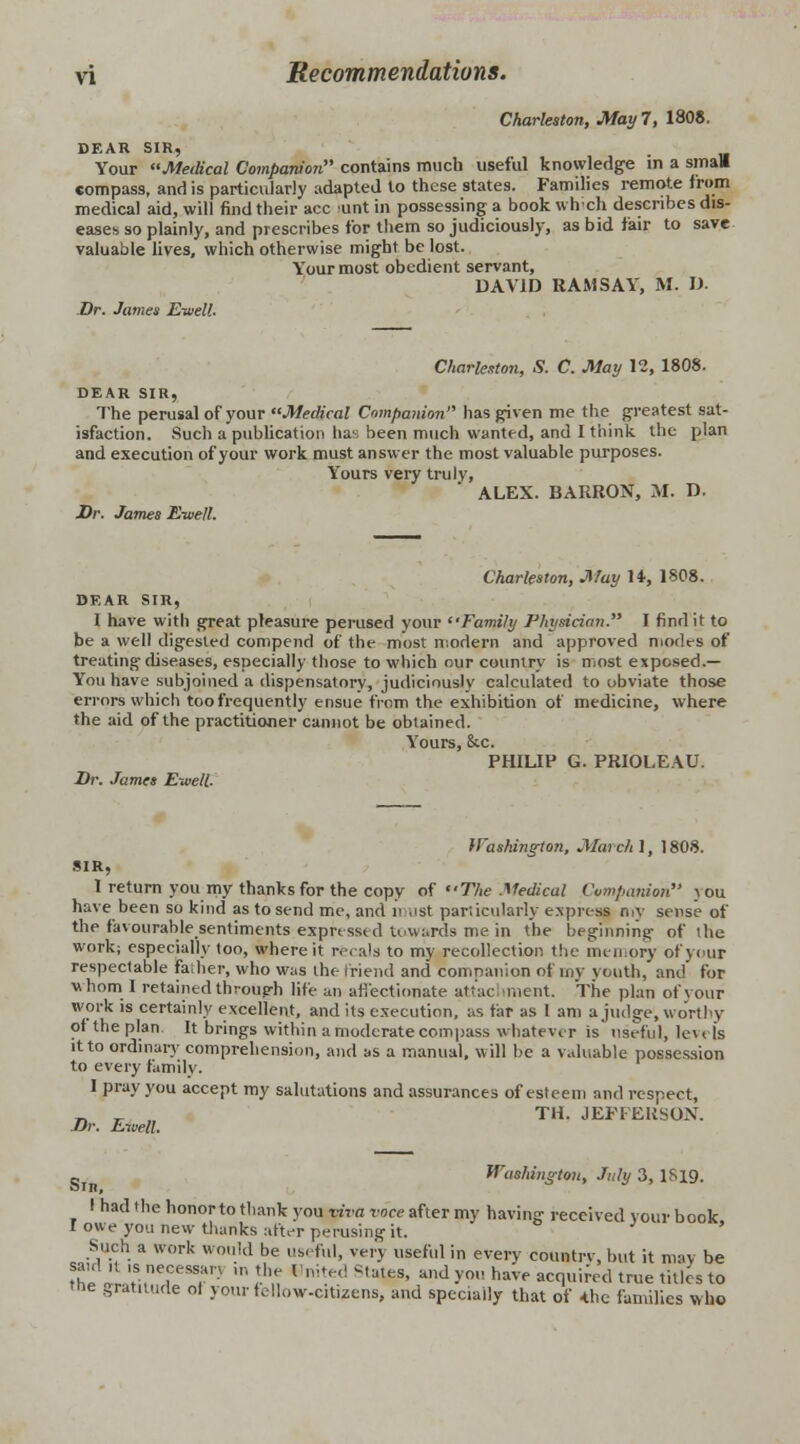 Charleston, May 7, 1808. DEAR SIR, Your Medical Companion contains much useful knowledge in a small compass, and is particularly adapted to these states. Families remote from medical aid, will find their ace unt in possessing a book which describes dis- eases so plainly, and prescribes tor them so judiciously, as bid fair to save valuable lives, which otherwise might be lost. Your most obedient servant, DAVID RAMSAY, M. D. Dr. James Eivell. Charleston, S. C. May 12, 1808. DEAR SIR, The perusal of your Medical Compa/iion has given me the greatest sat- isfaction. Such a publication has been much wanted, and I think the plan and execution of your work must answer the most valuable purposes. Yours very truly, ALEX. BARRON, M. D. Dr. James E-well. Charleston, May H, 1808. DEAR SIR, I have with great pleasure perused your Family Physician. I find it to be a well digested compend of the most modern and approved modes of treating diseases, especially those to which our country is most exposed.— You have subjoined a dispensatory, judiciously calculated to obviate those errors which too frequently ensue from the exhibition of medicine, where the aid of the practitioner cannot be obtained. Yours, &c. PHILIP G. PRIOLEAU. Dr. James Eweli Washington, March 1, 1808. SIR, I return you my thanks for the copy of The Medical Companion >ou have been so kind as to send me, and n <ist particularly express niv sense of the favourable sentiments expressed towards me in the beginning of the work; especially too, where it recals to my recollection the memory of your respectable father, who was the friend and companion of my vouth, and for whom I retained through life an affectionate attac intent. The plan ofyour work is certainly excellent, and its execution, as far as I am a judge, worthy of the plan It brings within a moderate compass whatever is useful, levels it to ordinary comprehension, and as a manual, will be a valuable possession to every family. I pray you accept my salutations and assurances of esteem and respect, „ r „ TH. JEFFEUSON. Dr. Eivell. Washington, July 3, 1819. I had the honor to thank you viva voce after my having received your book I owe you new thanks alter perusing it. Such a work would be useful, verj useful in every countrv, but it may be ?h7.1'tS,nTT- ™ lUn Hnit.ed i,ateS' and>'° have squired true titles to the gratitude oi your fellow-citizens, and specially that of *he families who