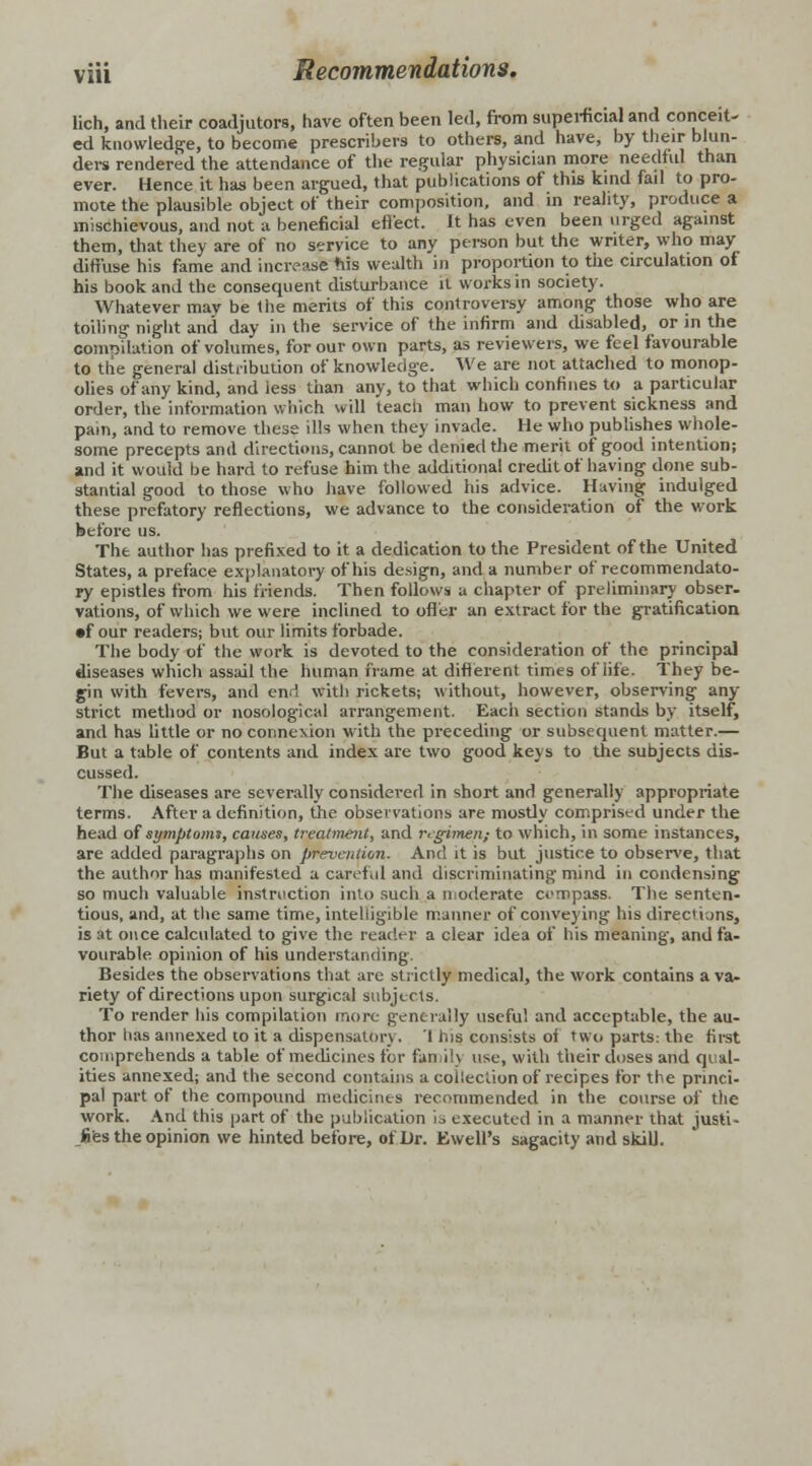 lich, and their coadjutors, have often been led, from superficial and conceit- ed knowledge, to become prescribes to others, and have, by their blun- ders rendered the attendance of the regular physician more needful than ever. Hence it has been argued, that publications of this kind fail to pro- mote the plausible object of their composition, and in reality, produce a mischievous, and not a beneficial effect. It has even been urged against them, that they are of no service to any person but the writer, who may diffuse his fame and increase tiis wealth in proportion to the circulation of. his book and the consequent disturbance it works in society. Whatever may be the merits of this controversy among those who are toiling night and day in the service of the infirm and disabled, or in the comoilation of volumes, for our own parts, as reviewers, we feel favourable to the genera) distribution of knowledge. We are not attached to monop- olies of any kind, and less than any, to that which confines to a particular order, the information which will teacli man how to prevent sickness and pain, and to remove these ills when they invade. He who publishes whole- some precepts and directions, cannot be denied the merit of good intention; and it would be hard to refuse him the additional credit of having done sub- stantial good to those who have followed his advice. Having indulged these prefatory reflections, we advance to the consideration of the work before us. The author has prefixed to it a dedication to the President of the United States, a preface explanatory of his design, and a number of recommendato- ry epistles from his friends. Then follows a chapter of preliminary obser. vations, of which we were inclined to offer an extract for the gratification •four readers; but our limits forbade. The body of the work is devoted to the consideration of the principal diseases which assail the human frame at different times of life. They be- gin with fevers, and end with rickets; without, however, observing any strict method or nosological arrangement. Each section stands by itself, and has little or no connexion with the preceding or subsequent matter.— But a table of contents and index are two good keys to the subjects dis- cussed. The diseases are severally considered in short and generally appropriate terms. After a definition, the. observations are mostly comprised under the head of symptoms, causes, treatment, and regimen) to which, in some instances, are added paragraphs on prevention. And it is but justice to observe, that the author has manifested a careful and discriminating mind in condensing so much valuable instruction into such a moderate compass. The senten- tious, and, at the same time, intelligible manner of conveying his directions, is at once calculated to give the reader a clear idea of his meaning, and fa- vourable opinion of his understanding. Besides the observations that are strictly medical, the work contains a va- riety of directions upon surgical subjects. To render his compilation more generally useful and acceptable, the au- thor lias annexed to it a dispensatory. 1 his consists of two parts: the first comprehends a table of medicines for fan ilj use, with their doses and qual- ities annexed; and the second contains a collection of recipes for the princi- pal part of the compound medicines recommended in the course of the work. And this part of the publication ]., executed in a manner that justi- fies the opinion we hinted before, of Dr. Ewell's sagacity and skill.