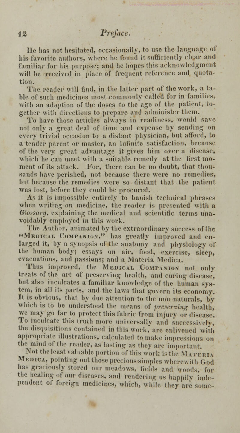 He lias not hesitated, occasionally, to use the language of his faVoritc authors, whore he found it sufficiently clear and familiar for his purpose; and he hopes this acknowledgment will be received in place of frequent reference and ([nota- tion. The reader will find, in the latter part of the work, a ta- ble of such medicines most commonly called for in families, with an adaption of the doses to the age of the patient, to- gether with directions to prepare and administer them. To have those articles always in readiness, would save not only a great deal of time and expense by sending on every trivial occasion to a distant physician, hut afford, to a tender parent or master, an infinite satisfaction, because of the very great advantage it gives him over a disease, which he can meet with a suitable remedy at the first mo- ment of its attack. For, there can be no doubt, that thou- sands have perished, not because there were no remedies, hut because the remedies were so distant that the patient was lost, before they could be procured. As it is impossible entirely to banish technical phrases when writing on medicine, the reader is presented with a Glossary, explaining the medical and scientific terms una- voidably employed in this work. Tllie Author, animated by the extraordinary success of the Meiiical Companion, has greatly improved and en- larged it, by a synopsis of the anatomy and physiology of the human body; essays on air, food, exercise, sleep, evacuations, and passions: and a Materia Medica. Thus improved, the Medical Companion not only treats of the art of preserving health, and curing disease, hut also inculcates a familiar knowledge of the human sys- tem, in all its parts, and the laws that govern its economy. It is obvious, that by due attention to the nonnaturals, by which is to be understood the means of preserving health, we may go far to protect this fabric from injury or disease. To inculcate this truth more universally and successively, the disquisitions contained in this work, are enlivened with appropriate illustrations, calculated to make impressions on the mind of the reader, as lasting as they are important. Not the least valuable portion of this work is the Materia Medica, pointing out those precious simples wherewith Gqd has graciously stored our meadows, fields and Moods, for the healing of our diseases, and rendering us happily inde- pendent of foreign medicines, which, while they are some-