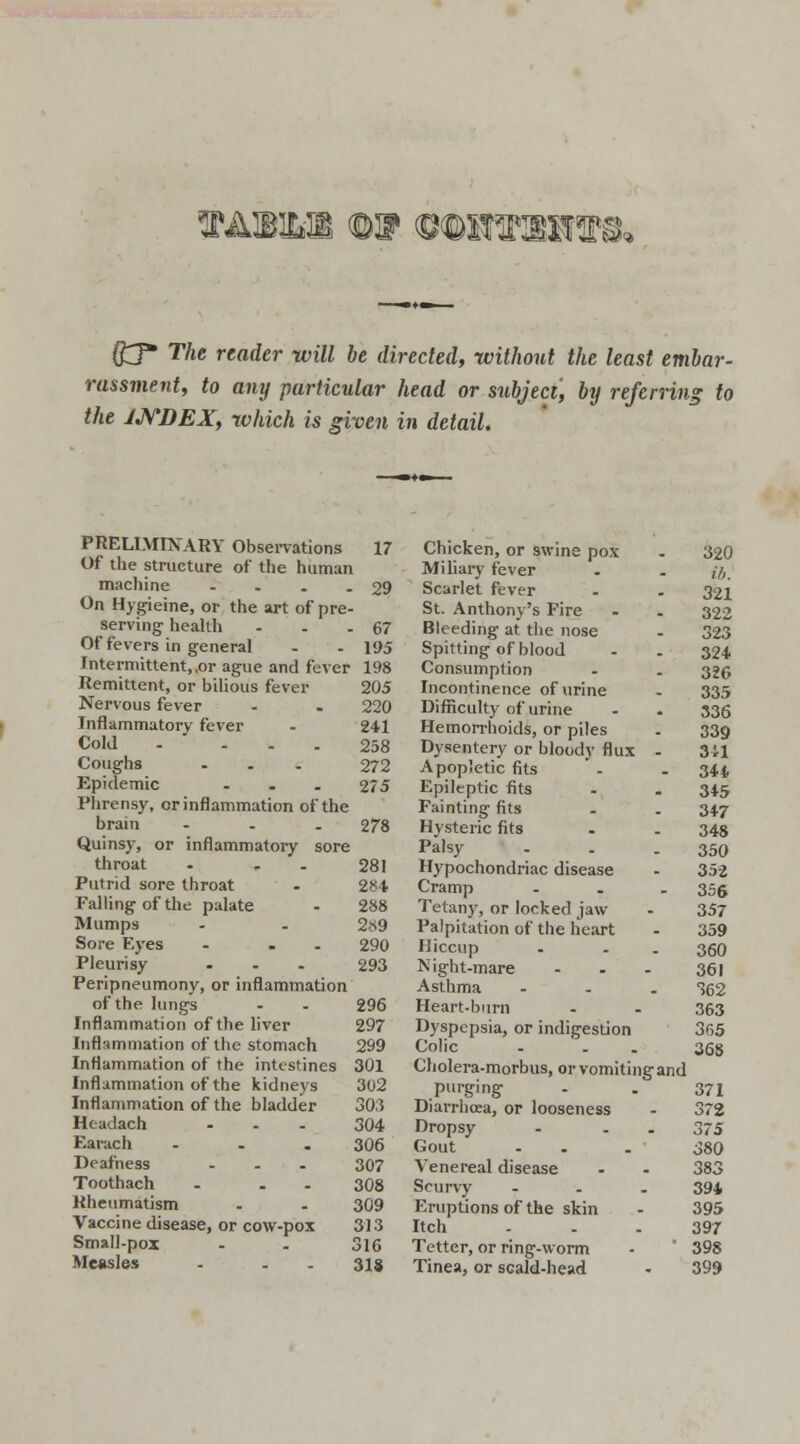 TAmm QJ* The reader will be directed, without the least embar- rassment, to any particular head or subject, by referring to the JJYDEX, which is given in detail. PRELIMINARY Observations 17 Of the structure of the human machine . . . - 29 On Hygieine, or the art of pre- serving' health - . -67 Of fevers in general - - 195 Intermittent,,or ague and fever 198 Remittent, or bilious fever 205 Nervous fever - . 220 Inflammatory fever - 241 Cold - - - - 258 Coughs ... 272 Epidemic - . . 275 Phrensy, or inflammation of the brain ... 278 Quinsy, or inflammatory sore throat . . 281 Putrid sore throat . 284 Falling of the palate - 288 Mumps - . 2«9 Sore Eyes - . . 290 Pleurisy ... 293 Peripneumony, or inflammation of the lungs - - 296 Inflammation of the liver 297 Inflammation of the stomach 299 Inflammation of the intestines 301 Inflammation of the kidneys 302 Inflammation of the bladder 303 Htadach - - - 304 Earach ... 306 Deafness ... 307 Toothach - . . 308 Rheumatism . . 309 Vaccine disease, or cow-pox 313 Small-pox - . 316 Measles . . - 318 Chicken, or swine pox . 320 Miliary fever . . ft. Scarlet fever . . 321 St. Anthony's Fire - . 322 Bleeding at the nose . 323 Spitting of blood . . 324 Consumption - . 325 Incontinence of urine - 335 Difficulty of urine . . 336 Hemorrhoids, or piles . 339 Dysentery or bloody flux - 3U Apopletic fits - . 344 Epileptic fits . . 345 Fainting fits . . 34.7 Hysteric fits . . 34s Palsy - - - 350 Hypochondriac disease - 352 Cramp - . . 355 Tetany, or locked jaw - 357 Palpitation of the heart - 359 Hiccup - - - 360 Night-mare ... 361 Asthma ... 362 Heart-burn - - 363 Dyspepsia, or indigestion 365 Colic . . . 368 Cholera-morbus, or vomiting and purging - . 371 Diarrhoea, or looseness - 372 Dropsy - . . 375 Gout - . . J80 Venereal disease - - 383 Scurvy ... 394 Eruptions of the skin - 395 Itch - . . 397 Tetter, or ring-worm -  398 Tinea, or scald-head - 399