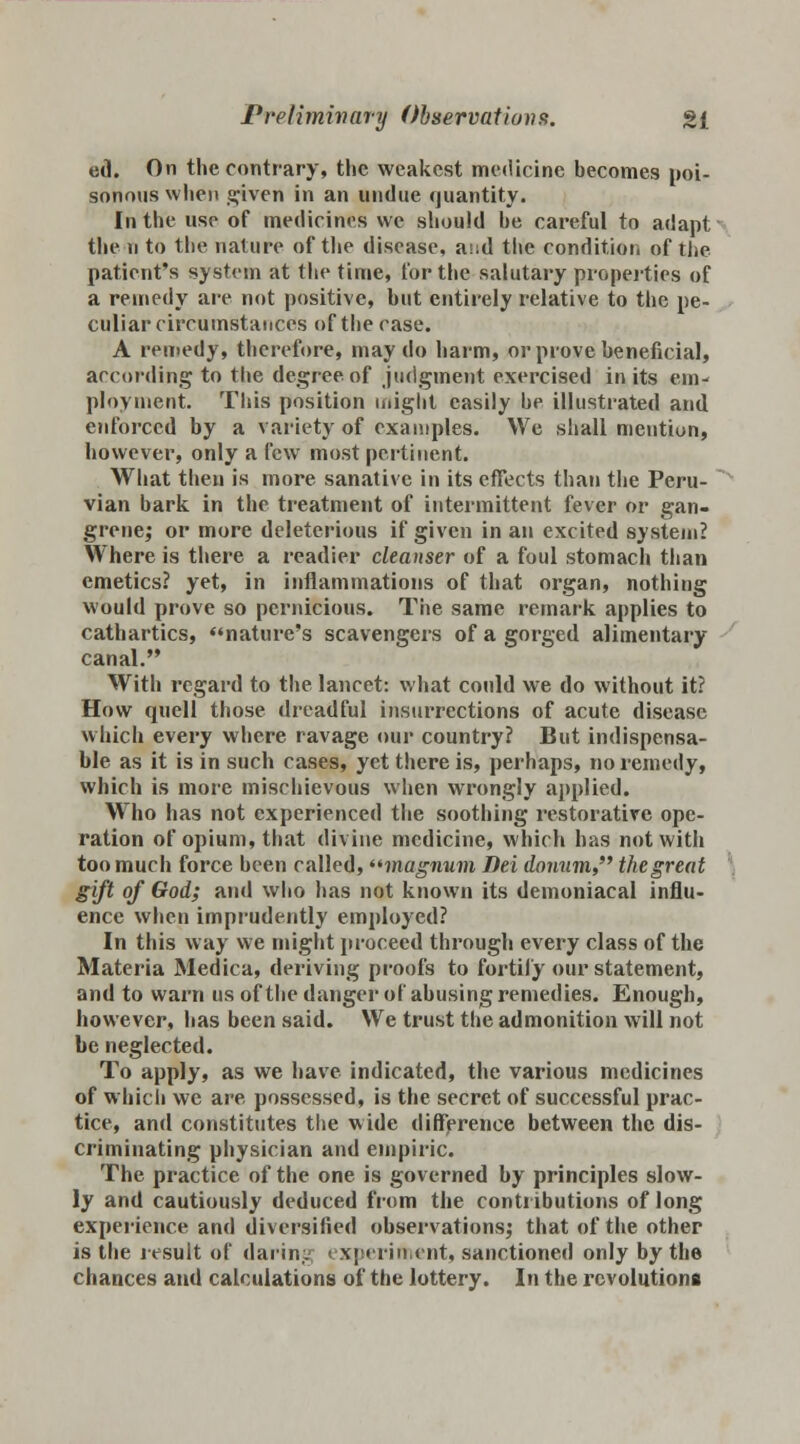 ed. On the contrary, the weakest medicine becomes poi- sonous when given in an undue quantity. In the use of medicines we should be careful to adapt the u to the nature of the disease, and the condition of the patient's system at the time, for the salutary properties of a remedy are not positive, but entirely relative to the pe- culiar circumstances of the case. A remedy, therefore, may do harm, or prove beneficial, according to the degree of judgment exercised in its em- ployment. This position might easily be illustrated and enforced by a variety of examples. We shall mention, however, only a few most pertinent. What then is more sanative in its effects than the Peru- vian bark in the treatment of intermittent fever or gan- grene,' or more deleterious if given in an excited system? Where is there a readier cleanser of a foul stomach than emetics? yet, in inflammations of that organ, nothing would prove so pernicious. The same remark applies to cathartics, nature's scavengers of a gorged alimentary canal. With regard to the lancet: what could we do without it? How quell those dreadful insurrections of acute disease which every where ravage our country? But indispensa- ble as it is in such cases, yet there is, perhaps, no remedy, which is more mischievous when wrongly applied. Who has not experienced the soothing restorative ope- ration of opium, that divine medicine, which has not with too much force been called, magnum Dei donum the great gift of God; and who has not known its demoniacal influ- ence when imprudently employed? In this way we might proceed through every class of the Materia Medica, deriving proofs to fortify our statement, and to warn us of the danger of abusing remedies. Enough, however, has been said. We trust the admonition will not be neglected. To apply, as we have indicated, the various medicines of which we are possessed, is the secret of successful prac- tice, and constitutes the wide difference between the dis- criminating physician and empiric. The practice of the one is governed by principles slow- ly and cautiously deduced from the contributions of long experience and diversified observations; that of the other is the jesult of daring experiment, sanctioned only by the chances and calculations of the lottery. In the revolutions