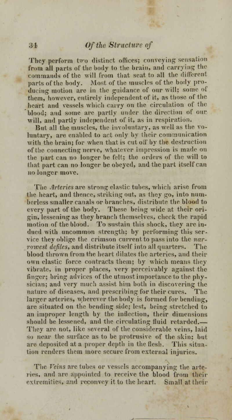 They perform two distinct offices; conveying sensation from all parts of the body to the brain, and carrying the commands of the will from that scat to all the different parts of the body. Most of the muscles of the body pro- ducing motion are in the guidance of our will; some of them, however, entirely independent of it, as those of the heart and vessels which carry on the circulation of the blood; and some are partly under the direction of our will, and partly independent of it, as in respiration. But all the muscles, the involuntary, as well as the vo- luntary, are enabled to act only by their communication with the brain; for when that is cut off by the destruction of the connecting nerve, whatever impression is made on the part can no longer be felt; the orders of the will to that part can no longer be obeyed, and the part itself can no longer move. The Arteries are strong elastic tubes, which arise from the heart, and thence, striking out, as they go, into num- berless smaller canals or branches, distribute the blood to every part of the body. These being wide at their ori- gin, lessening as they branch themselves, check the rapid motion of the blood. To sustain this shock, they are in- dued with uncommon strength; by performing this ser- vice they oblige the crimson current to pass into the nar- rowest defiles, and distribute itself into all quarters. The blood thrown from the heart dilates the arteries, and their own elastic force contracts them; by which means they vibrate, in proper places, very perceivably against the finger; bring advices of the utmost importance to the phy- sician; and very much assist him both in discovering the nature of diseases, and prescribing for their cures. The larger arteries, wherever the body is formed for bending, are situated on the bending side; lest, being stretched to an improper length by the inflection, their dimensions should be lessened, and the circulating fluid retarded.— They are not, like several of the considerable veins, laid so near the surface as to be protrusive of the skin; but are deposited at a proper depth in the flesh. This situa- tion renders them more secure from external injuries. The Veins are tubes or vessels accompanying the arte- ries, and are appointed to receive the blood from their extremities* and rcconvey it to the heart. Small at t heir