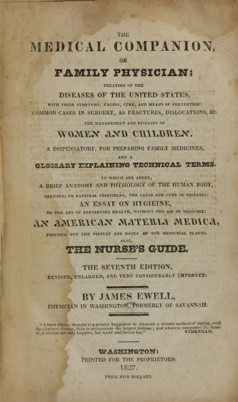 the MEDICAL COMPANION, OR FAMILY PHYSICIAN; TREATING OF THE DISEASES OF THE UNITED STATES, WITH THEIR SYMPTOMS, CAUSES, CURE, AND MEANS OF PREVENTION-. COMMON CASES IN SURGERY, AS FRACTURES, DISLOCATIONS, &fc- THE MANAGEMENT AND DISEASES OF A DISPENSATORY, FOR PREPARING FAMILY MEDICINES, AND A GLOSSARY EXPLAINING TECHNICAL TERMS. TO WHICH ARE ADDED, A BRIEF ANATOMY AND PHYSIOLOGY OF THE HUMAN BODY, SHEWING, ON RATIONAL PRINCIPLES, THE CAUSE AND CURE OF DISEASES: AN ESSAY ON HYGIEINE, «R THE ART OF PRESERVING HEALTH, WITHOUT THE AID OF MEDICINE: POINTING OUT THE VIRTUES AND DOSES OF OUR MEDICINAL PLANTS. ALSO, THE NURSE'S GUIDE. THE SEVENTH EDITION, REVISED, ENLARGED, AND VERY CONSIDERABLY i&PROVED; BY JAMES EWELL, PHYSICIAN IN WASHINGTON.TORMERLY OF SAVANNAH. '• I have always thought it a greater happiness to discover a certain method of eunnsr,even the slightest disease, than to accumulate the largest fortune ; and whoever compasses tl: ■ form- ■ ;i. l est ( m not only happier, hut wiser and better too. SYDENHAM. WASHINGTON: PRINTED FOR THE PROPRIETORS-. 1827. rnrcE five dollars.