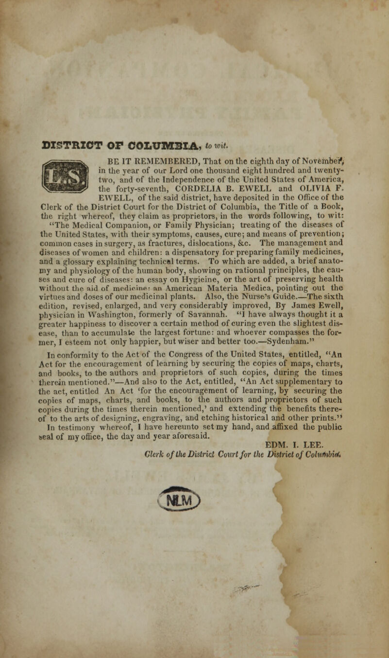 iL.Sj DISTRICT OP COLUMBIA, to wit. BE IT REMEMBERED, That on the eighth day of November, two, and of the Independence of the United States of America, the forty-seventh, CORDELIA B. EWELL and OLIVIA F. EWELL, of the said district, have deposited in the Office of the Clerk of the District Court for the District of Columbia, the Title of a Book, the right whereof, they claim as proprietors, in the words following, to wit: The Medical Companion, or Family Physician; treating of the diseases of the United States, with their symptoms, causes, cure; and means of prevention; common cases in surgery, as fractures, dislocations, &c. The management and diseases of women and children: a dispensatory for preparing family medicines, and a glossary explaining technical terms. To which are added, a brief anato- my and physiology of the human body, showing on rational principles, the cau- ses and cure of diseases: an essay on Hygieine, or the art of preserving health without the- aid of medicine: an American Materia Medica, pointing out the virtues and doses of our medicinal plants. Also, the Nurse's Guide.—The sixth edition, revised, enlarged, and very considerably improved, By James Ewell, physician in Washington, formerly of Savannah. I have always thought it a greater happiness to discover a certain method of curing even the slightest dis- ease, than to accumulate the largest fortune: and whoever compasses the for- mer, I esteem not only happier, but wiser and better too.—Sydenham. In conformity to the Act of the Congress of the United States, entitled, An Act for the encouragement of learning by securing the copies of maps, charts, and books, to the authors and proprietors of such copies, during the times therein mentioned.—And also to the Act, entitled, An Act supplementary to the act, entitled An Act 'for the encouragement of learning, by securing the copies of maps, charts, and books, to the authors and proprietors of such copies during the times therein mentioned,' and extending the benefits there- of to the arts of designing, engraving, and etching historical and other prints. In testimony whereof, I have hereunto set my hand, and affixed the public seal of my office, the day and year aforesaid. EDM. I. LEE. Glerk of the District Court for the District of ColuuMtU