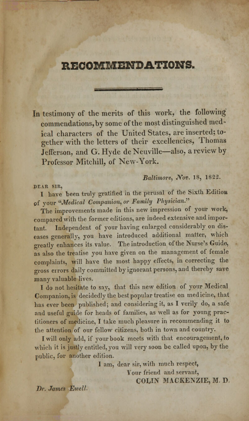 RECOMMENDATIONS. In testimony of the merits of this work, the following commendations, by some of the most distinguished med- ical characters of the United States, are inserted; to- gether with the letters of their excellencies, Thomas Jefferson, and G.Hyde de Neuville—also, a review by Professor Mitchill, of New-York. Baltimore, JYov. 18, 1822. BEAR SIR, I have been truly gratified in the perusal of the Sixth Editioa of your Medical Companion, or Family PJnjsician. The improvements made in this new impression of your work, compared with the former editions, are indeed extensive and impor- tant. Independent of your having enlarged considerably on dis- eases °-enerally, you have introduced additional matter, which ready enhances its value. The introduction of the Nurse's Guide, as also the treatise you have given on the management of female complaints, will have the most happy effects, in correcting the gross errors daily committed by ignorant persons, and thereby save many valuable lives. I do not hesitate to say, that this new edition of your Medical Companion, is decidedly the best popular treatise on medicine, that has ever been published; and considering it, as I verily do, a safe and useful guide for heads of families, as well as for young prac- titioners of medicine, I take much pleasure in recommending it to the attention of our fellow citizens, both in town and country. I will only add, if your book meets with that encouragement, to which it is justly entitled, you will very soon be called upon, by the public, for another edition. I am, dear sir, with much respect, Your friend and servant, COLIN MACKENZIE, M. D