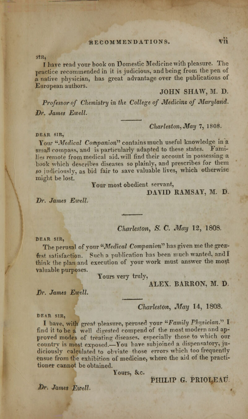 SIR, I have read your book on Domestic Medicine with pleasure. The practice recommended in it is judicious, and being from the pen of a native physician, has great advantage over the publications of European authors. JOHN SHAW, M. D. Professor of Chemistry in the College of Medicine of Maryland. Dr. James Eivell. Charleston, May 7, 1808. PEAR SIR, Your Medical Companion contains much useful knowledge in a small compass, and is particularly adapted to these states. Fami- lies remote from medical aid. will find their account in possessing a book which describes diseases so plainly, and prescribes for them to judiciously, as bid fair to save valuable lives, which otherwise might be lost. Your most obedient servant, DAVID RAMSAY, M. D. Dr. James Ewell. Charleston, S. C. May 12, 1808. DEAR SIR, The perusal of your Medical Companion has given me the grea- test satisfaction. Such a publication has been much wanted, and I think the plan and execution of your work must answer the mos,t valuable purposes. Yours very truly, ALEX. BARRON, M. D Dr. James Ewell. Charleston, May 14, 1808. DEAR SIR, I have, with great pleasure, perused your Family Physician. I find it to be a well digested compend of the most modern and ap- proved modes of treating diseases, especiallv those to which our country is most exposed.—You have subjoined a dispensatory, ju- diciously calculated to obviate those errors which too frequently ensue from the exhibition of medicine, where the aid of the practi- tioner cannot be obtained. Yours, &c. PHILIP G. PRIOI^EATX Dr. James EwelL ,