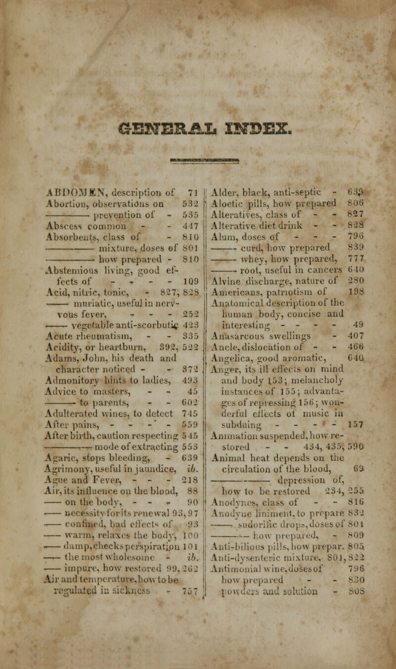 CSHERJLXi INDEX. ABDOMEN, description of 71 Abortion, observations on 532 prevention of - 535 Abscess common - - 447 Absorbents, class of - 810 mixture, doses of SOI how prepared - 810 Abstemious living, good ef- fects of - » - - 109 Acid, nitric, tonic, - 827, 82S muriatic, usefid in nerv- vous fever, - - - 25 2 ■ ■ ■ vegetable anti-scorbutic 423 Acute rheumatism, - - 985 Aridity, or heartburn, 392, 522 Adams, John, his death and character noticed - - 372 Admonitory hints to ladies, 493 Advice to masters, 45 to parents, - - 602 Adulterated wines, to detect 745 After pains, - - -' - 559 Afterbirth,caution respecting 5 15 t-rt mode of extracting 553 Agaric, stops bleeding, - 639 Agrimony, useful in jaundice, lb. Ague and Fever, - - - 218 Air, its influence on the blood, 88 on the body, - - 90 ■ necessity for its renewal 93,9 7 confined, bad effects of p3 warm, relaxes the body, 100 • damp,checks perspiration 101 the most wholesome - ib. impure, how restored 99, 262 Air and temperature,howtobe -ulated in sickness - 75 7 Alder, black, anti-septic - 63$ Aloetic pills, how prepared 806 Alteratives, class of - 827 Alterative diet drink - - S2S Alum, doses of 79b' curd, how prepared 839 whey, how prepared, 77 7 root, useful in cancers 640 Alv'me discharge, nature of 280 Americans, patriotism of 198 Anatomical description of the human body, concise and Interesting - - 49 Anasarcous swellings - 407 Ancle,dislocation of - - 4Gb Angelica, good aromatic, G4U Anger, its ill eflects on mind and body 1,53; melancholy instances of 155; advanta- ges of repressing 156; won- derful cliects of music in subduing - - - - 157 Animation suspended, how re- stored - - 434, 435, 590 Animal heat depends on tlie circulation of the blood, 69. — depression of, how to be restored 234, 255 Anodynes, class of - - 816 Anodyne liniment,to prepare 83 2 sudorific drops,dosesof 801 how prepared, - 809 Anti-bilious pills,how prepar. 805. Anti-dysenteric mixture, 801,823 Antimonial wine, doses of 796 how prepared - - 830 p.owdcii- and solution - 80S