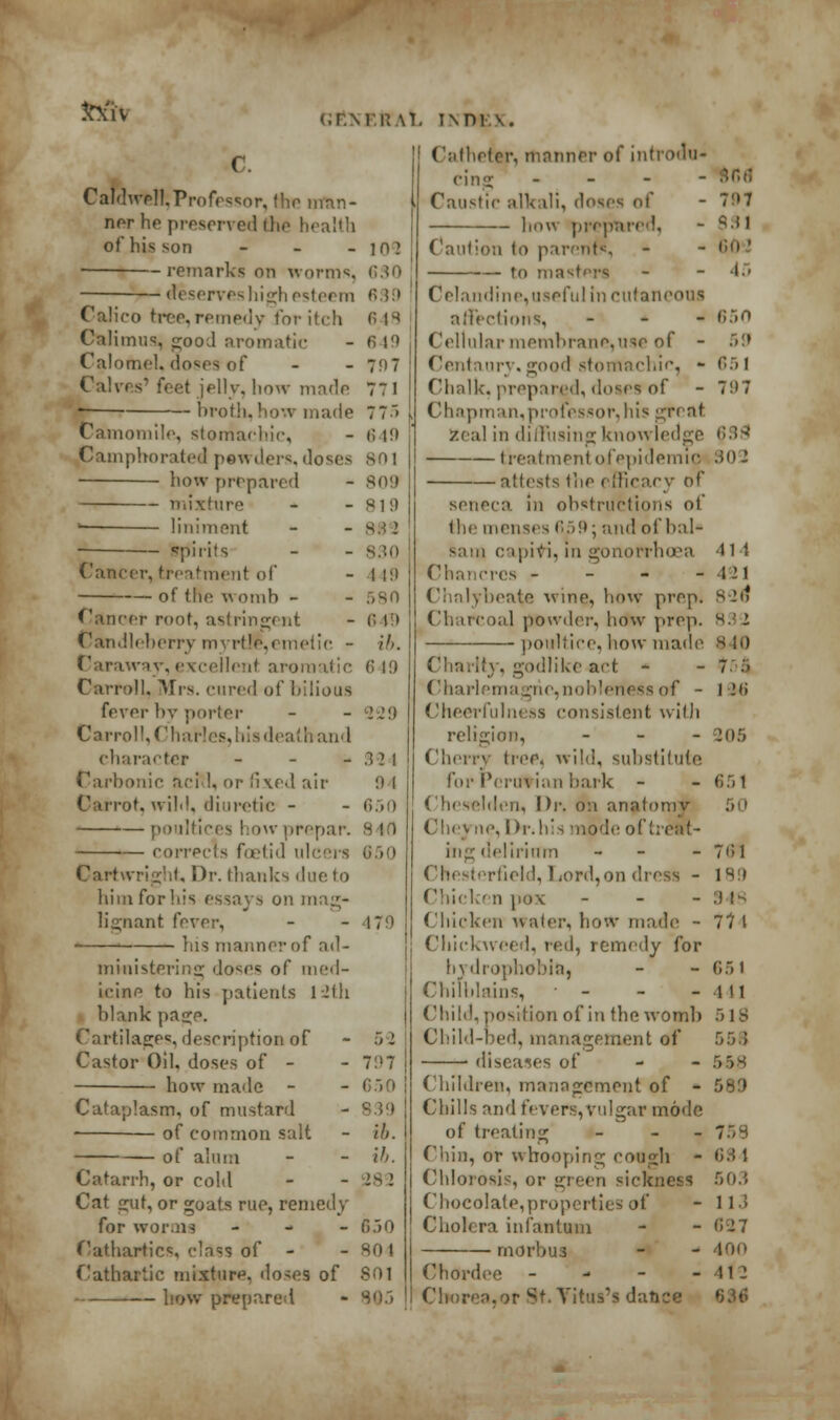 fccH c Caldwell,Professor, the man- ner he preserved the health of his son - - - in] remarks on worms, 630 Reserves high esteem 689 Calico tree,remedy for itch 6 H Calimus, good aromatic - fi 19 Calomel, doses of - - 797 Calves' feet jelly, how made 77 1 broth, how made Camomile, stomachic, (.r.MRM. INDIA. Catheter, manner of in< (•;n,r . Caustic alkali, doses of - how prepared, 649 Camphorated powders, doses 801 how prepared -- mixture — liniment spirits 809 SI!) 882 830 1 19 580 6 1:1 ib. Cancer, treatment of of the. womb - Cancer root, astringent Candleberry myrtle,emetic - Caraway, excellent aromatic 649 Carroll, Mrs. cured of bilious fever by purler - - '. 29 Carroll, Charles, his death and character - - - 3 21 Carbonic n.-i 1, or fixed air !) I if. wild, diuretic - - 650 poultices how prepar. corrects foetid ulcus 650 Cartwright, Dr. thanks due to him for bis essays on m li^nant CvYoi; - -479 bis manner of ad- ministering doses of med- icine to his patients 12th blank page. Cartilages, description of - 52 Castor Oil. doses of - - 797 how made - - 650 Cataplasm, of mustard - 889 — of common salt - ih. of alum - - ih. Catarrh, or cold - -282 Cat gut, or goats rue, remedy for worms - 850 Cathartics, class of - -804 Cathartic mixture, doses of S01 — how prepared - 805 Caution to parents, ■— to mast Celandine, useful in cutaneous affections, - Cellular membrane,use of - Centaury, good stomachic, - Chalk, prepared, doses of Chapman,professor,his great zeal in diffusing knowledge treatment of epidemic atlests the efficacy of seneca in obstructions ol the menses 659; and of bal- sam capivi, in gonorrhoea Chancres - Chalybeate wine, how prep. Charcoal powder, how prep. )oultice. how made Charity, godlike act - Charlemagne,nobleness of - Cheerfulness consistent with religion, - Cherry tree, wild, substitute. for Peruvian bark - Cheselden, \)v. 0:1 anatomy Che} ne, Dr.lils mode of heat- ing delirium - Chesterfield, Lord, on dn Chicken pox - Chicken water, how made - duckweed, red, remedy for hydrophobia, Chilblains, - Child, position of in the womb Child-bed, management of diseases of Children, management of - Chills and fevers,vulgar mode of treating - - Chin, or whooping cough - Chlorosis, or green sickness Chocolate, properties oi' Cholera infantum morbus Chordee - Chorea,or St.Yitus's dance 7!»7 831 tin  45 850 651 7H7 »;.:>■ 802 414 121 823* 832 H It) 7 :• 1 -m 205 851 7»;i 189 S 18 77 1 651 1 tl 5 18 55.5 5 5S 758 684 503 113 C27 400 112 t;.u;