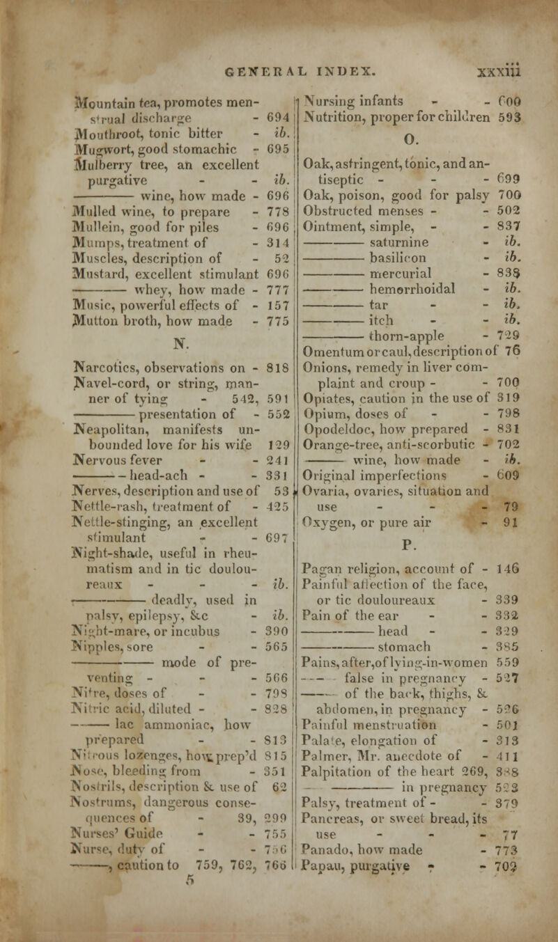 Mountain tea, promotes omen- s'rual discharge - 694 | Mouthroot, tonic bitter - ib. \ Mugwort, good stomachic - 695 j Muiberry tree, an excellent purgative - ib. wine, how made - 696 Mulled wine, to prepare - 778 Mullein, good for piles - 696 Mumps, treatment of - 314 Muscles, description of - 52 Mustard, excellent stimulant 69G hey, how made - 777 Music, powerful effects of - 157 Mutton broth, how made - 775 N. Narcotics, observations on - 818 Navel-cord, or string, man- ner of tying - 542, 591 presentation of - 552 Neapolitan, manifests un- bounded love for his wife 129 Nervous fever - - 241 head-ach - - 331 Nerves, description and use of 53 ji Nettle-rash, treatment of - 425 Nettle-stinging, an excellent stimulant - - 697 Night-shade, useful in rheu- matism and in tic doulou- reaux • - ■ deadly, used in palsy, epilepsy, &c Nigbt-mare, or incubus Nipples, sore mode of pre- venting - Ni're, doses of - Nitric acid, diluted - lac ammoniac, how prepared Nitrous lozenges, how.pvep'd Nose, bleeding from Nostrils, description &. use of rums, dangerous conse- quencesof - 39, Nurses' Guide Nurse, duty of , caution to 759,762, 5 ib. ib. 390 565 566 798 828 813 815 351 62 2f)9 755 756 766 Nursing infants - - f00 Nutrition, proper for children 593 0. Oak, astringent, tonic, and an- tiseptic - 699 Oak, poison, good for palsv 700 - 502 - 837 - ib. ■ ib. - 838 - ib. ■ ib, ■ ib. ■ 729 Obstructed menses Ointment, simple, saturnine basilicon mercurial hemorrhoidal tar itch thorn-apple Omentum or caul, description of 76 Onions, remedy in liver com- plaint and croup - - 700 Opiates, caution in the use of 319 Opium, doses of - 798 Opodeldoc, how prepared - 831 Orange-tree, anti-scorbutic - 702 wine, how made Original imperfections Ovaria, ovaries, situation and use - Oxygen, or pure air P. Pagan religion, account of - Painful affection of the face, or tic douloureaux Pain of the ear head stomach b. t;09 79 91 146 339 332 329 385 Pains, after,of lying-in-women 559 false in pregnancy - 527 of the back, thighs, &. abdomen, in pregnancy - 5?6 Painful menstruation - 501 Palate, elongation of - 313 Palmer, Mr. anecdote of - 411 Palpitation of the heart 269, 888 in pregnancy 5:3 Palsy, treatment of - - 379 Pancreas, or sweet bread, its use - - 77 Panado, how made - 773 Papau, purgative - - 702