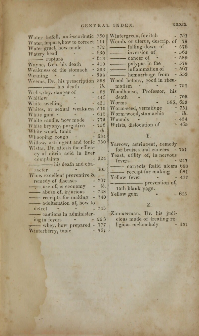 Water trefoil, anti-scorbutic Water, fanpure,how to correct AY ater gruel, how made Watery head ■ rupture Wayne, Gen. his death Weakness of the stomach - Weaning - A\ eems, Dr. his prescription his death A\ elis, dry, danger of A\ iiiHow - White swelling AVI iles, or sexual weakness While gum - - - White caudle, how made White bryony, purgative White wood, tonic Whooping cough Willow, .(stringent and tonic Wistar, Dr. attests the effica- cy of nitric acid in liver complaints —— his death and cha- racter - Wine,« xcellent preventive & remedy of diseases —:— use of, is economy abuse of, injurious receipts for making - adulteration of, how to detect - cautions in administer- ing in fevers 9 whey, how prepared - Wjnterberry, tonic 750 111 112 630 613 410 393 598 398 ik 08 446 431 510 616 773 750 ib. 63 4 750 324 305 737 ib. 738 740 745 253 777 751 Wintergreen, for itch - 751 Womb, or uterus, descrip. of 78 falling down of - 576 inversion of - 562 cancer of _ 580 polypus in the - 578 ■ inflammation of -567 hemorrhage from - 55S AVood betony, good in rheu- matism - 751 AVoodhouse, Professor, his death AAorms AVorm-seed, vermifuge - 70$ 585, 629 - 751 - lb. - 454 - 465 AArorm-wood, stomachic AVounds AY lists, dislocation of Y. Yarrow, astringent, remedy for bruises and cancers - 751 Yeast, utility of, in nervous fevers ... 247 corrects foetid ulcers 680 - receipt for making - 681 477 Yellow fever 15th blank page. Yellow gum Z. prevention of, 615 Zimmerman, Dr. his judi- cious mode of treating re- ligious melancholy - ^oi