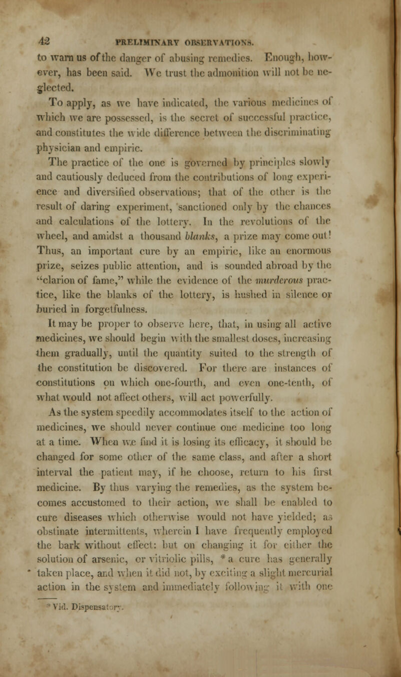 f.o warn us of the danger of abasing remedies. Enough, how- . has been said. We trust the admonition will not I jlected. To apply, as we have indicated, the various medicines ol which we are possessed, is the s< mcccssful practice, and constitutes the wide difference between the discriminating physician and empiric. The practice of the one is governed by principles slowlj and cautiously dedueed from the contributions of long experi- ence and diversified observations; that of the other is the result of daring experiment, sanctioned only hy the chances and calculations of the lottery. In the revolutions of the wheel, and amidst, a thousand blanks, a prize may come out! Thus, an important cure by an empiric, like an enormous prize, seizes public attention, and is sounded abroad by the 'clarion of fame,'1 while the evidence of the murderous prac- tice, like the blanks of the lottery, is hushed in silence or buried in forget fulness. Itmaybe proper to observe here, that, in using all active medicines, we should begin v. ith the smallest doses, increasing them gradually, until the quantity suited to the strength of the constitution be discovered. For there are instances of constitutions on which one-fourth, and even one-tenth, of what would not affect others, will act powerfully. As the system speedily accommodates itself to the action of medicines, we should never continue one medicine too long at a time. When we find it is losing its efficacy, it should be changed for some other of the same class, and after a short interval the patient may, if he choose, return to his first medicine. By thus varying the i . as the system be- comes accustomed to their action, we shall be enabled to cure diseases which otherwise would not have yielded; as obstinate intermittent*, wherein I have frequently employed the bark without effect: but on changing it for either the solution of arsenic, or vitriolic pills, * a cure has generally taken place, and when ii did not, by exciting a slight mercurial action in the system and immediately following i; with one Dispcnsa'.