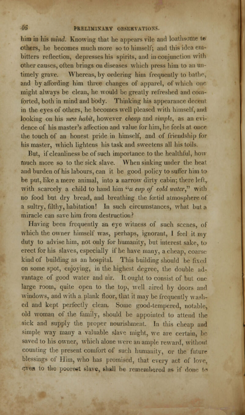 him in his mind. Knowing that he appears rile and loathsofll others, he becomes much more so to himself; and this idea em- bitters reflection, depresses his spirits, and in conjunction with other causes, often brings on diseases which press him to an un- timely grave. Whereas, by ordering him frequently to bathe and by affording him three changes of apparel, of which our might always be clean, he would be greatly refreshed and c< forted, both in mind and body. Thinking his appearance decent in the eyes of others, he becomes well pleased with himself, and looking on his imc Itabit, however cheap and simple, as an evi- dence of his master's affection and value for him, he feels al once the touch of an honest pride in himself, and of friendship for his master, which lightens his task and sweetens all his toils. Fut, if cleanliness be of such importance to the healthful, how much more so to the sick slave. When sinking under the heal and burden of his labours, can it be good policy to suffer him to be put, like a mere animal, into % narrow dirty cabin; there left, with scarcely a child to hand him a tup of cold water with no food but dry bread, and breathing the foetid atmosphere oi a sultry, filthy, habitation! In such circumstances, what but a miracle can save him from destruction? Having been frequently an eye witness of such scenes, of which the owner himself was, perhaps, ignorant, I feel it my duty to advise him, not only for humanity, but interest sake, to erect for his slaves, especially if he have many, a cheap, coarse kind of building as an hospital. This building should be fixed on some spot, enjoying, in the highest degree, the double ad- vantage of good water and air. It ought to consist of but one large room, quite open to the top, well aired by doors and windows, and with a plank floor, that it may be frequently wash- ed and kept perfectly clean. Some good-tempered, notable, old woman of the family, should be appointed to attend the sick and supply the proper nourishment. Id this cheap and simple way many a valuable slave might, we arc certain, he saved to his owner, which alone were an ample reward, withoul counting the present comfort of such humanity, or the future blessings of Him, who has promised, that every act oi' 1 oven to the poorest slave, shall he remembered ™ if done td