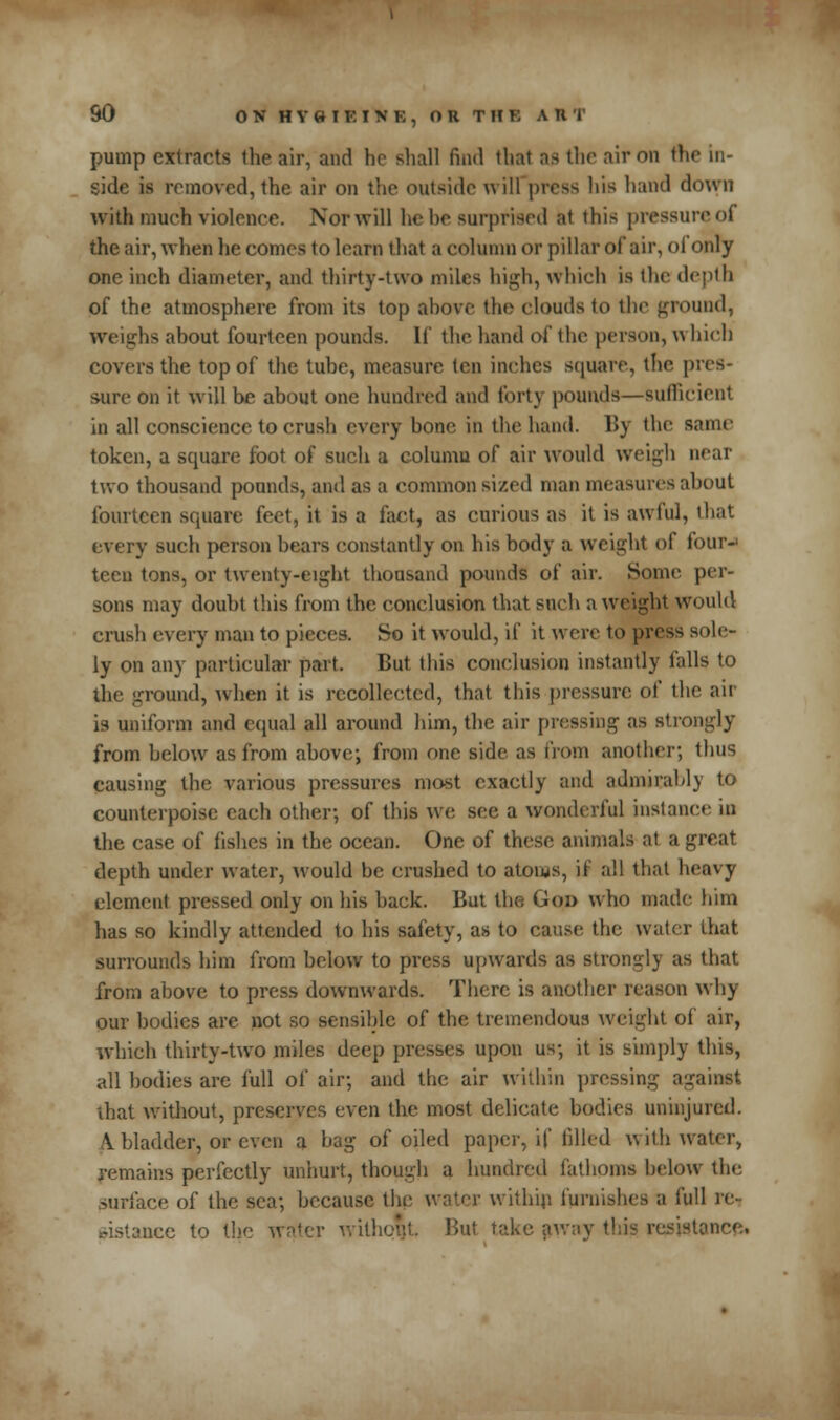 pump extracts the air, and he shall find that as the air on the in- side is removed, the air on the outside will press his hand down with much violence. Nor will he he surprised at this pressure of the air, when he comes to learn that a column or pillar of air, of only one inch diameter, and thirty-two miles high, which is the depth of the atmosphere from its top above the clouds to the ground, weighs about fourteen pounds. If the hand of the person, w huh covers the top of the tube, measure ten inches square, the pres- sure on it will be about one hundred and forty pounds—sufficient in all conscience to crush every bone in the hand. By the same token, a square foot of such a column of air would weigh near two thousand pounds, and as a common sized man measures about fourteen square feet, it is a fact, as curious as it is awful, that every such person bears constantly on his body a weight of four-' teen tons, or twenty-eight thousand pounds of air. Some per- sons may doubt this from the conclusion that such a weight would crush every man to pieces. So it would, if it were to press sole- ly on any particular part. But this conclusion instantly falls to the ground, when it is recollected, that this pressure of the air is uniform and equal all around him, the air pressing as strongly from below as from above; from one side as from another; thus causing the various pressures most exactly and admirably to counterpoise each other; of this we see a wonderful instance in the case of fishes in the ocean. One of these animals at a great depth under water, would be crushed to atoms, it all that heavy clement pressed only on his hack. But the Goo who made him has so kindly attended to his safety, as to cause the water that surrounds him from below to press upwards as strongly as that from above to press downwards. There is another reason why our bodies are not so sensible of the tremendous weight of air, which thirty-two miles deep presses upon us; it is simply this, all bodies are full of air; and the air within pressing against that without, preserves even the most delicate bodies uninjured. \ bladder, or even a bag of oiled paper, if filled with water, remains perfectly unhurt, though a hundred fathoms below the surface of the sea; because the water within furnishes a full re- sistance to the water without But take away this resistance*