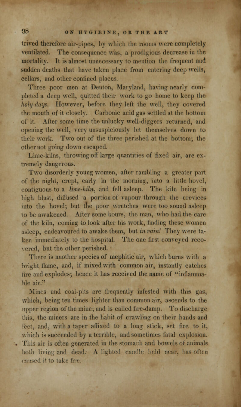 OS OR HTOISIVB, OITII AtT trived therefore air-pipes, by which the rooms were complete!/ ventilated. The consequence was, a prodigious decrease in the mortality. It is almost unnecessary to mention the frequent and sudden deaths that have taken place from entering deep ivellSj cellars, and other confined places. Three poor men at Denton, Maryland, having nearly com- pleted a deep well, quitted their work to go home to keep the holy-days. However, before they left the well, they covered the mouth of it closely. Carbonic acid gas settled at the bottom of it. After some time the unlucky well-diggers returned, and opening the well, very unsuspiciously let themselves down to their work. Two out of the three perished at the bottom; the other not going down escaped. Lime-kilns, throwing oiflarge quantities of fixed air, are ex- tremely dangerous. Two disorderly young women, after rambling a greater part of the night, crept, early in the morning, into a little hovel, contiguous to a lime-hiln, and fell asleep. The kiln being in high blast, diilused a portion of vapour through the crevices into the hovel; but the poor wretches were too sound asleep io he awakened. After some hours, the man, who bad the care of the kiln, coming to look after his work, rinding these women asleep, endeavoured to awake them, but in vain! They were ta- ken immediately to the hospital. The one first conveyed reco- vered, but the other perished. There is another species of mephitic air, which burns with a bright flame, and, if mixed with common air, instantly catches lire and explodes; hence it has received the name of inflamma- ble air. Mines and coal-pits are frequently infested with this gas, which, being ten times lighter than common air, ascends to the upper region of the mine; and is called fire-damp. To discharge this, the miners are in the habit of crawling on their hands and feet, and, with a taper affixed to a long stick, set fire to it, which is succeeded by a terrible, and sometimes fatal explosion. This air is often generated in the stomach and bowels oi animals both living and dead. A lighted candle held near, has often -ed it to take fii