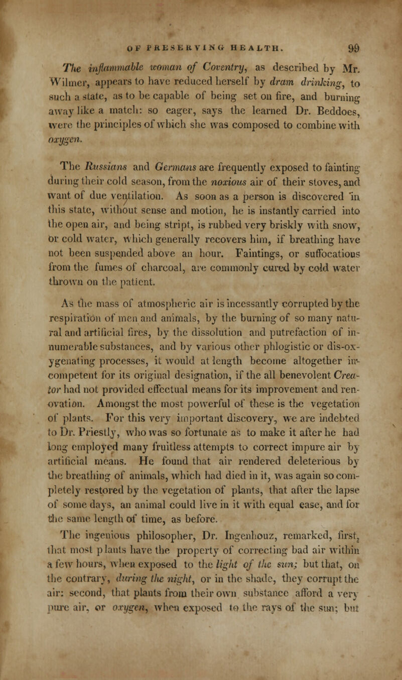 The inflammable woman of Coventry, as described by Mr. VVihner, appears to bave reduced bcrself by dram drinking, to such a stale, as to be capable of being set on fire, and burning away like a match: so eager, says the learned Dr. Beddoes, were the principles of which she was composed to combine with oxygen. The Russians and Germans are frequently exposed to fainting during their cold season, from the noxious air of their stoves, and want of due ventilation. As soon as a person is discovered 'in this state, without sense and motion, he is instantly carried into the open air, and being stript, is rubbed very briskly with snow, or cold water, which generally recovers him, if breathing have not been suspended above an hour. Faintings, or suffocations from the fumes of charcoal, are commonly cured by cold water thrown on the patient. As the mass of atmospheric air is incessantly corrupted by the respiration of men and animals, by the burning of so many natu- ral and artificial fires, by the dissolution and putrefaction of in- numerable substances, and by various other phlogistic or dis-ox- ygenating processes, it would at length become altogether in- competent for its original designation, if the all benevolent Crea- tor had not provided effectual means for its improvement and ren- ovation. Amongst the most powerful of these is the vegetation of plants. For this very important discovery, we are indebted to Dr. Priestly, who was so fortunate as to make it after he had long employed many fruitless attempts to correct impure air by artificial means. He found that air rendered deleterious by the breathing of animals, which had died in it, was again so com- pletely restored by the vegetation of plants, that after the lapse of some days, an animal could live in it with equal ease, and for the same length of time, as before. The ingenious philosopher, Dr. Ingenhouz, remarked, first. that most plants have the property of correcting bad air within a few hours, when exposed to the light of the sun; but that, on the contrary, during tltc night, or in the shade, they corrupt the air: second, that plants from their own substance afford a verj pure air. or oxygen, when exposed to the rays of the sun; but