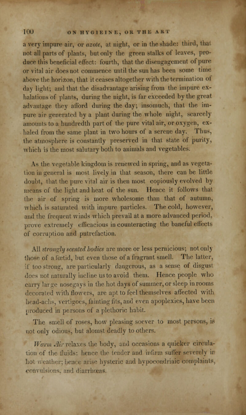 10U ON I! VG1KIN B , 0 K T B ■ A ■ ' ;i reryimpure air, or azote, at night, or in the shade: third, thai not all parts of plants, but only the green stalks of leaves, pro- duce this beneficial effect: fourth, that the disengagement of pure or vital air does not commence until the sun has been some time, above the horizon, that it ceases altogether with the termination of day light; and that the disadvantage arising from the impure ex- halations of plants, during the night, is far exceeded by the great advantage they afford during the day; insomuch, that the im- pure air generated by a plant during the whole night, BCarcelj amounts to a hundredth part of the pure vital air, or oxygen, haled from the same plant in two hours of a serene day. Thus, the atmosphere is constantly preserved in that state, of purity, which is the most salutary both to animals and vegetables. As the vegetable kingdom is renewed in spring, and as vegeta- tion in general is most lively in that season, there can be little doubt, that the pure vital air is then most copiously evolved by means of the light and heat of the sun. Hence it follows that the air of spring is more wholesome than that of autumn, which is saturated with impure particles. The cold, however, and the frequent winds which prevail at a more advanced period, prove extremely efficacious in counteracting the baneful effects of corruption and putrefaction. All strongly scented bodies are more or less pernicious; notonlj those of afcetid, but even those of a fragrant smell. The latter, if too strong, are particularly dangerous, as a sense of disgust does not naturally incline us to avoid them. Hence people who carry large nosegays in the hot days of summer, or sleep in rooms decorated with flowers, are apt to feel themselves affected with liead-achs, vertigoes, faintingfits, and even apoplexies, have been produced in persons of a plethoric habit. The smell of roses, how pleasing soever to most persons, is not only odious, but alomst deadly to others. Warm Mr relaxes the body, and occasions a quicker circula- tion of the fluids: hence the tender and infirm suffer severely ir hot weather; I • ise hysteric and hypocondriaic complaints, convulsions, and diarrhoeas.