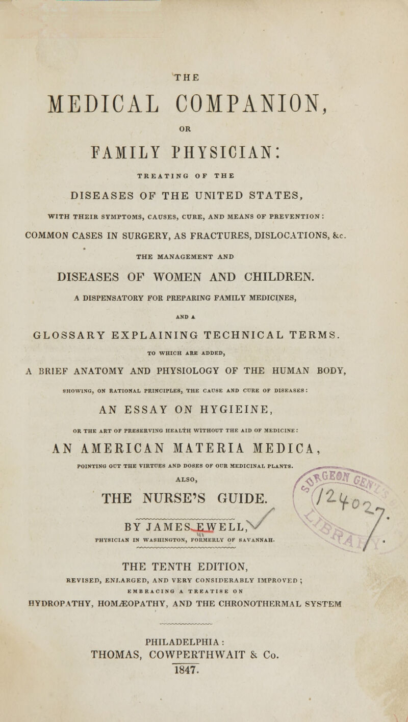 THE MEDICAL COMPANION, OR FAMILY PHYSICIAN: TREATING OF THE DISEASES OF THE UNITED STATES, WITH THEIR SYMPTOMS, CAUSES, CURE, AND MEANS OF PREVENTION: COMMON CASES IN SURGERY, AS FRACTURES, DISLOCATIONS, &c. THE MANAGEMENT AND DISEASES OF WOMEN AND CHILDREN. A DISPENSATORY FOR PREPARING FAMILY MEDICINES, AMD A GLOSSARY EXPLAINING TECHNICAL TERMS. TO WHICH ARE ADDED, A BRIEF ANATOMY AND PHYSIOLOGY OF THE HUMAN BODY, SHOWING, ON RATIONAL PRINCIPLES, THE CAUSE AND CURE OF DISEASES: AN ESSAY ON HYGIEINE, OR THE ART OF PRESERVING HEALTH WITHOUT THE AID OF MEDICINE: AN AMERICAN MATERIA MEDICA, POINTING OCT THE VIRTOE8 AND DOSES OF OUR MEDICINAL PLANTS. ALSO, THE NURSE'S GUIDE. BY JAMESJUVELL, PHYSICIAN IN WASHINGTON, FORMERLY OF SAVANNAH. THE TENTH EDITION, REVISED, ENLARGED, AND VERY CONSIDERABLY IMPROVED ; EMBRACING A TREATISE ON HYDROPATHY, HOMOEOPATHY, AND THE CHRONOTHERMAL SYSTEM PHILADELPHIA : THOMAS, COWPERTHWAIT & Co. 1847.