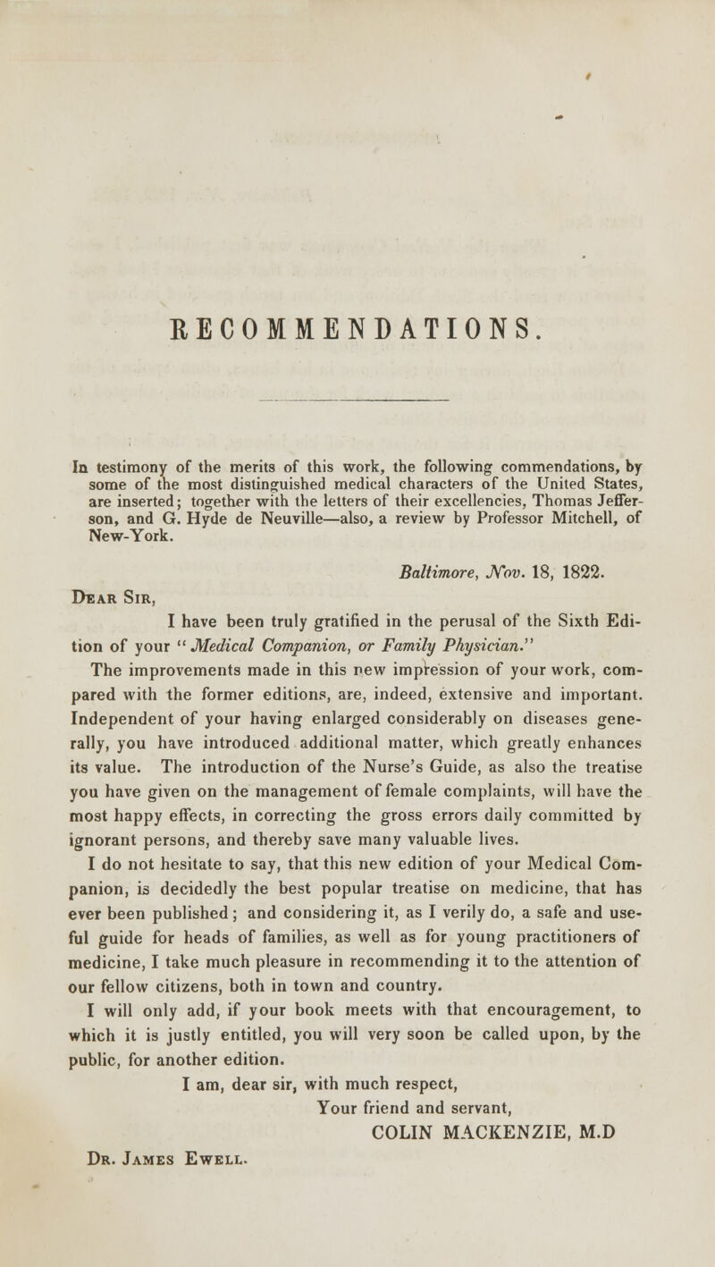 RECOMMENDATIONS. In testimony of the merits of this work, the following commendations, by some of the most distinguished medical characters of the United States, are inserted; together with the letters of their excellencies, Thomas Jeffer- son, and G. Hyde de Neuville—also, a review by Professor Mitchell, of New-York. Baltimore, Nov. 18, 1822. Dear Sir, I have been truly gratified in the perusal of the Sixth Edi- tion of your  Medical Companion, or Family Physician. The improvements made in this new impression of your work, com- pared with the former editions, are, indeed, extensive and important. Independent of your having enlarged considerably on diseases gene- rally, you have introduced additional matter, which greatly enhances its value. The introduction of the Nurse's Guide, as also the treatise you have given on the management of female complaints, will have the most happy effects, in correcting the gross errors daily committed by ignorant persons, and thereby save many valuable lives. I do not hesitate to say, that this new edition of your Medical Com- panion, is decidedly the best popular treatise on medicine, that has ever been published; and considering it, as I verily do, a safe and use- ful guide for heads of families, as well as for young practitioners of medicine, I take much pleasure in recommending it to the attention of our fellow citizens, both in town and country. I will only add, if your book meets with that encouragement, to which it is justly entitled, you will very soon be called upon, by the public, for another edition. I am, dear sir, with much respect, Your friend and servant, COLIN MACKENZIE, M.D