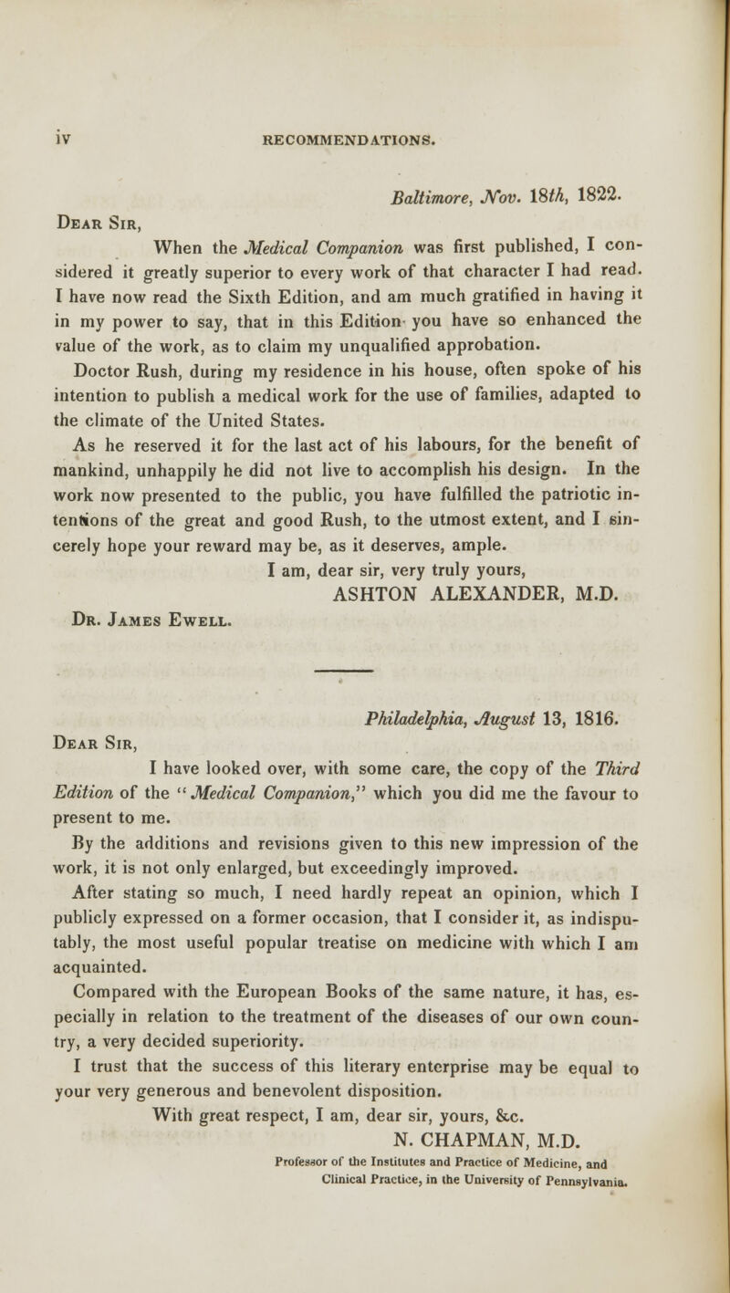 Baltimore, JVov. 18/A, 1822. Dear Sir, When the Medical Companion was first published, I con- sidered it greatly superior to every work of that character I had read. I have now read the Sixth Edition, and am much gratified in having it in my power to say, that in this Edition you have so enhanced the value of the work, as to claim my unqualified approbation. Doctor Rush, during my residence in his house, often spoke of his intention to publish a medical work for the use of families, adapted to the climate of the United States. As he reserved it for the last act of his labours, for the benefit of mankind, unhappily he did not live to accomplish his design. In the work now presented to the public, you have fulfilled the patriotic in- tentions of the great and good Rush, to the utmost extent, and I sin- cerely hope your reward may be, as it deserves, ample. I am, dear sir, very truly yours, ASHTON ALEXANDER, M.D. Dr. James Ewell. Philadelphia, August 13, 1816. Dear Sir, I have looked over, with some care, the copy of the Third Edition of the Medical Companion, which you did me the favour to present to me. By the additions and revisions given to this new impression of the work, it is not only enlarged, but exceedingly improved. After stating so much, I need hardly repeat an opinion, which I publicly expressed on a former occasion, that I consider it, as indispu- tably, the most useful popular treatise on medicine with which I am acquainted. Compared with the European Books of the same nature, it has, es- pecially in relation to the treatment of the diseases of our own coun- try, a very decided superiority. I trust that the success of this literary enterprise may be equal to your very generous and benevolent disposition. With great respect, I am, dear sir, yours, &c N. CHAPMAN, M.D. Professor of the Institutes and Practice of Medicine, and Clinical Practice, in the University of Pennsylvania.