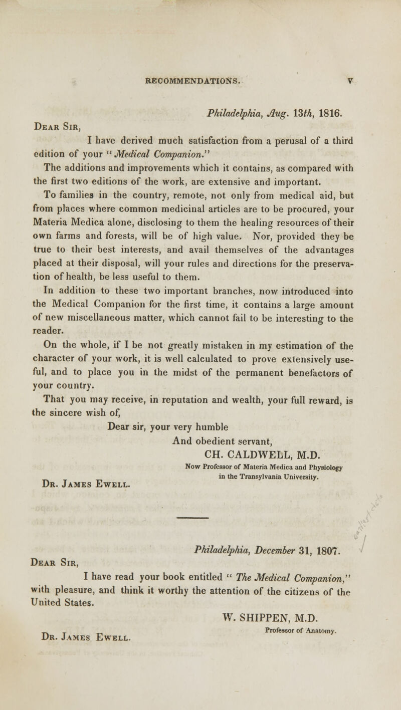 Philadelphia, Aug. Uth, 1816. Dear Sir, I have derived much satisfaction from a perusal of a third edition of your Medical Companion. The additions and improvements which it contains, as compared with the first two editions of the work, are extensive and important. To families in the country, remote, not only from medical aid, but from places where common medicinal articles are to be procured, your Materia Medica alone, disclosing to them the healing resources of their own farms and forests, will be of high value. Nor, provided they be true to their best interests, and avail themselves of the advantages placed at their disposal, will your rules and directions for the preserva- tion of health, be less useful to them. In addition to these two important branches, now introduced into the Medical Companion for the first time, it contains a large amount of new miscellaneous matter, which cannot fail to be interesting to the reader. On the whole, if I be not greatly mistaken in my estimation of the character of your work, it is well calculated to prove extensively use- ful, and to place you in the midst of the permanent benefactors of your country. That you may receive, in reputation and wealth, your full reward, is the sincere wish of, Dear sir, your very humble And obedient servant, CH. CALDWELL, M.D. Now Professor of Materia Medica and Physiology in the Transylvania University. Dr. James Ewell. Philadelphia, December 31, 1807. Dear Sir, I have read your book entitled  The Medical Companion, with pleasure, and think it worthy the attention of the citizens of the United States. W. SHIPPEN, M.D. —. T Professor of Anatomy.
