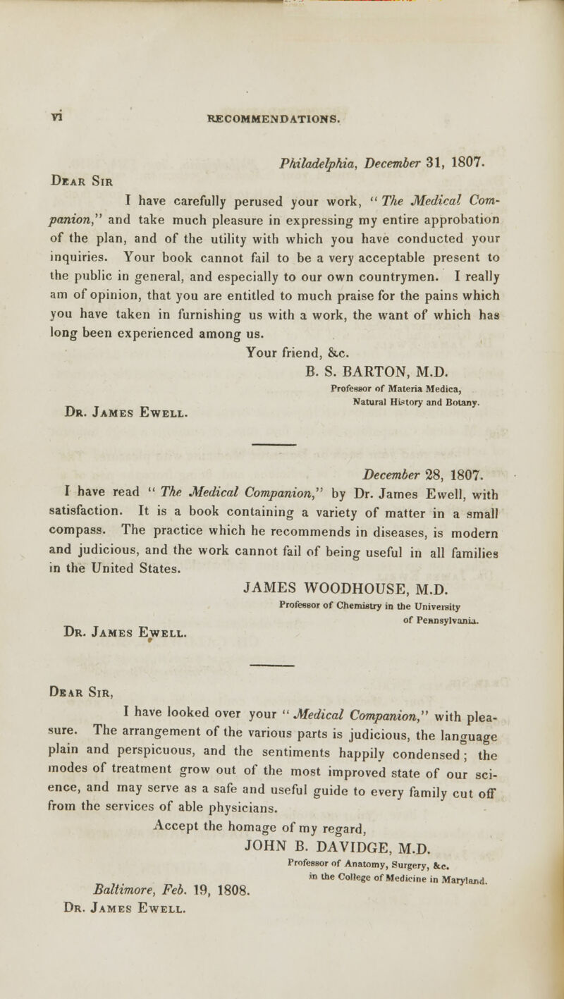 Philadelphia, December 31, 1807. Dear Sir I have carefully perused your work,  The Medical Com- panion, and take much pleasure in expressing my entire approbation of the plan, and of the utility with which you have conducted your inquiries. Your book cannot fail to be a very acceptable present to the public in general, and especially to our own countrymen. I really am of opinion, that you are entitled to much praise for the pains which you have taken in furnishing us with a work, the want of which has long been experienced among us. Your friend, &c. B. S. BARTON, M.D. Professor of Materia Medica, Natural History and Botany. Dr. James Ewell. December 28, 1807. I have read  The Medical Companion, by Dr. James Ewell, with satisfaction. It is a book containing a variety of matter in a small compass. The practice which he recommends in diseases, is modern and judicious, and the work cannot fail of being useful in all families in the United States. JAMES WOODHOUSE, M.D. Professor of Chemistry in the University of Pennsylvania. Dr. James Ewell. Dear Sir, I have looked over your  Medical Companion, with plea- sure. The arrangement of the various parts is judicious, the language plain and perspicuous, and the sentiments happily condensed the modes of treatment grow out of the most improved state of our sci- ence, and may serve as a safe and useful guide to every family cut off from the services of able physicians. Accept the homage of my regard, JOHN B. DAVIDGE, M.D. Professor of Anatomy, Surgery Jcc. in the College of Medicine in Maryland Baltimore, Feb. 19, 1808.