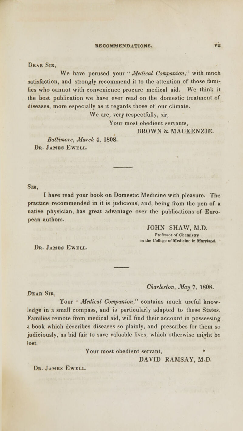 Dear Sir, We have perused your Medical Companion with much satisfaction, and strongly recommend it to the attention of those fami- lies who cannot with convenience procure medical aid. We think it the best publication we have ever read on the domestic treatment of diseases, more especially as it regards those of our climate. We are, very respectfully, sir, Your most obedient servants, BROWN & MACKENZIE. Baltimore, March 4, 1808. Dr. James Ewell. Sir, I have read your book on Domestic Medicine with pleasure. The practice recommended in it is judicious, and, being from the pen of a native physician, has great advantage over the publications of Euro- pean authors. JOHN SHAW, M.D. Professor of Chemistry in the College of Medicine in Maryland. Dr. James Ewell. Charleston, May 7, 1808. Dear Sir, Your  Medical Companion, contains much useful know- ledge in a small compass, and is particularly adapted to these States. Families remote from medical aid, will find their account in possessing a book which describes diseases so plainly, and prescribes for them so judiciously, as bid fair to save valuable lives, which otherwise might be lost. Your most obedient servant, * DAVID RAMSAY, M.D.