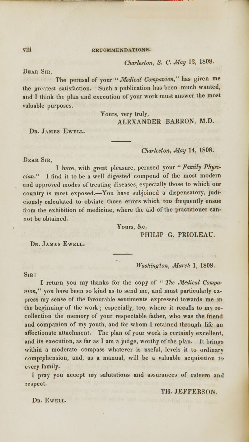 Charleston, S. C May 12, 1808. Dear Sir, The perusal of your Medical Companion, has given rae the greatest satisfaction. Such a publication has been much wanted, and I think the plan and execution of your work must answer the most valuable purposes. Yours, very truly, ALEXANDER BARRON, M.D. Dr. James Ewell. Charleston, May 14, 1808. Dear Sir, I have, with great pleasure, perused your  Family Physi- cian. I find it to be a well digested compend of the most modern and approved modes of treating diseases, especially those to which our country is most exposed.—You have subjoined a dispensatory, judi- ciously calculated to obviate those errors which too frequently ensue from the exhibition of medicine, where the aid of the practitioner can- not be obtained. Yours, &c. PHILIP G. PRIOLEAU. Dr. James Ewell., Washington, March 1, 1808. Sir: I return you my thanks for the copy of  The Medical Compa- nion, you have been so kind as to send me, and must particularly ex- press my sense of the favourable sentiments expressed towards me in the beginning of the work ; especially, too, where it recalls to my re- collection the memory of your respectable father, who was the friend and companion of my youth, and for whom I retained through life an affectionate attachment. The plan of your work is certainly excellent, and its execution, as far as I am a judge, worthy of the plan. It brings within a moderate compass whatever is useful, levels it to ordinary comprehension, and, as a manual, will be a valuable acquisition to every family. I pray you accept my salutations and assurances of esteem and respect. TH. JEFFERSON. Dr. Ewell.