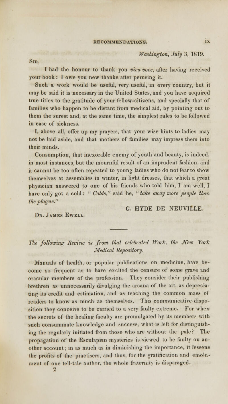 Washington, July 3, 1819. Sir, I had the honour to thank you viva voce, after having received your hook : I owe you new thanks after perusing it. Such a work would be useful, very useful, in every country, but it may be said it is necessary in the United States, and you have acquired true titles to the gratitude of your fellow-citizens, and specially that of families who happen to be distant from medical aid, by pointing out to them the surest and, at the same time, the simplest rules to be followed in case of sickness. I, above all, offer up my prayers, that your wise hints to ladies may not be laid aside, and that mothers of families may impress them into their minds. Consumption, that inexorable enemy of youth and beauty, is indeed, in most instances, but the mournful result of an imprudent fashion, and it cannot be too often repeated to young ladies who do not fear to show themselves at assemblies in winter, in light dresses, that which a great physician answered to one of his friends who told him, I am well, I have only got a cold:  Colds, said he,  take away more people than the plague. G. HYDE DE NEUVILLE. Dr. James Ewell. The following Review is from that celebrated Work, the JYew York Medical Repository. Manuals of health, or popular publications on medicine, have be- come so frequent as to have excited the censure of some grave and oracular members of the profession. They consider their publishing brethren as unnecessarily divulging the arcana of the art, as deprecia- ting its credit and estimation, and as teaching the common mass of readers to know as much as themselves. This communicative dispo- sition they conceive to be carried to a very faulty extreme. For when the secrets of the healing faculty are promulgated by its members with such consummate knowledge and success, what is left for distinguish- ing the regularly initiated from those who are without the pale? The propagation of the Esculapian mysteries is viewed to be faulty on an- other account; in as much as in diminishing the importance, it lessens the profits of the practisers, and thus, for the gratification and emolu- ment of one tell-tale author, the whole fraternity is disparaged.