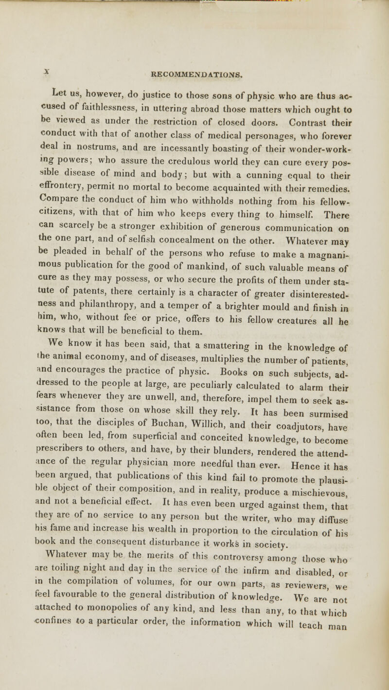 Let us, however, do justice to those sons of physic who are thus ac- cused of faithlessness, in uttering abroad those matters which ought to be viewed as under the restriction of closed doors. Contrast their conduct with that of another class of medical personages, who forever deal in nostrums, and are incessantly boasting of their wonder-work- ing powers; who assure the credulous world they can cure every pos- sible disease of mind and body; but with a cunning equal to their effrontery, permit no mortal to become acquainted with their remedies. Compare the conduct of him who withholds nothing from his fellow- citizens, with that of him who keeps every thing to himself. There can scarcely be a stronger exhibition of generous communication on the one part, and of selfish concealment on the other. Whatever may be pleaded in behalf of the persons who refuse to make a magnani- mous publication for the good of mankind, of such valuable means of cure as they may possess, or who secure the profits of them under sta- tute of patents, there certainly is a character of greater disinterested- ness and philanthropy, and a temper of a brighter mould and finish in him, who, without fee or price, offers to his fellow creatures all he knows that will be beneficial to them. We know it has been said, that a smattering in the knowledge of ihe animal economy, and of diseases, multiplies the number of patients and encourages the practice of physic. Books on such subjects, ad- dressed to the people at large, are peculiarly calculated to alarm their fears whenever they are unwell, and, therefore, impel them to seek as- sistance from those on whose skill they rely. It has been surmised too, that the disciples of Buchan, Willich, and their coadjutors, have often been led, from superficial and conceited knowledge, to become prescribes to others, and have, by their blunders, rendered the attend- ance of the regular physician more needful than ever. Hence it has been argued, that publications of this kind fail to promote the plausi- ble object of their composition, and in reality, produce a mischievous, and not a beneficial effect. It has even been urged against them, that they are of no service to any person but the writer, who may diffuse his fame and increase his wealth in proportion to the circulation of his book and the consequent disturbance it works in society. Whatever may be the merits of this controversy among those who are toiling night and day in the service of the infirm and°disabled, or in the compilation of volumes, for our own parts, as reviewers, we feel favourable to the general distribution of knowledge. We are' not attached to monopolies of any kind, and less than any, to that which confines to a particular order, the information which will teach man
