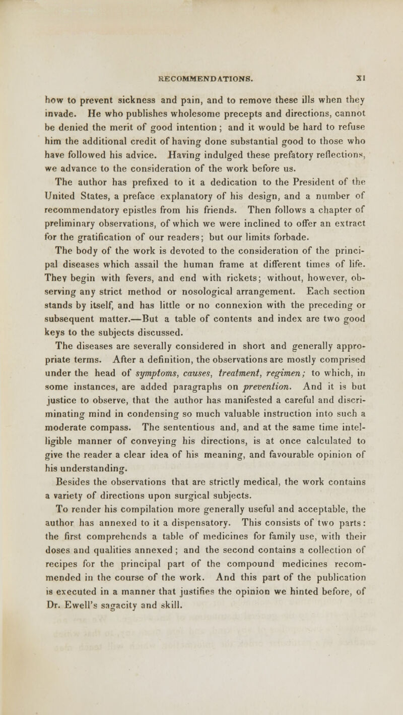 how to prevent sickness and pain, and to remove these ills when they invade. He who publishes wholesome precepts and directions, cannot be denied the merit of good intention ; and it would be hard to refuse him the additional credit of having done substantial good to those who have followed his advice. Having indulged these prefatory reflections, we advance to the consideration of the work before us. The author has prefixed to it a dedication to the President of the United States, a preface explanatory of his design, and a number of recommendatory epistles from his friends. Then follows a chapter of preliminary observations, of which we were inclined to offer an extract for the gratification of our readers; but our limits forbade. The body of the work is devoted to the consideration of the princi- pal diseases which assail the human frame at different times of life. They begin with fevers, and end with rickets; without, however, ob- serving any strict method or nosological arrangement. Each section stands by itself, and has little or no connexion with the preceding or subsequent matter.—But a table of contents and index are two good keys to the subjects discussed. The diseases are severally considered in short and generally appro- priate terms. After a definition, the observations are mostly comprised under the head of symptoms, causes, treatment, regimen; to which, in some instances, are added paragraphs on prevention. And it is but justice to observe, that the author has manifested a careful and discri- minating mind in condensing so much valuable instruction into such a moderate compass. The sententious and, and at the same time intel- ligible manner of conveying his directions, is at once calculated to give the reader a clear idea of his meaning, and favourable opinion of his understanding. Besides the observations that are strictly medical, the work contains a variety of directions upon surgical subjects. To render his compilation more generally useful and acceptable, the author has annexed to it a dispensatory. This consists of two parts: the first comprehends a table of medicines for family use, with their doses and qualities annexed ; and the second contains a collection of recipes for the principal part of the compound medicines recom- mended in the course of the work. And this part of the publication is executed in a manner that justifies the opinion we hinted before, of Dr. Ewell's sagacity and skill.