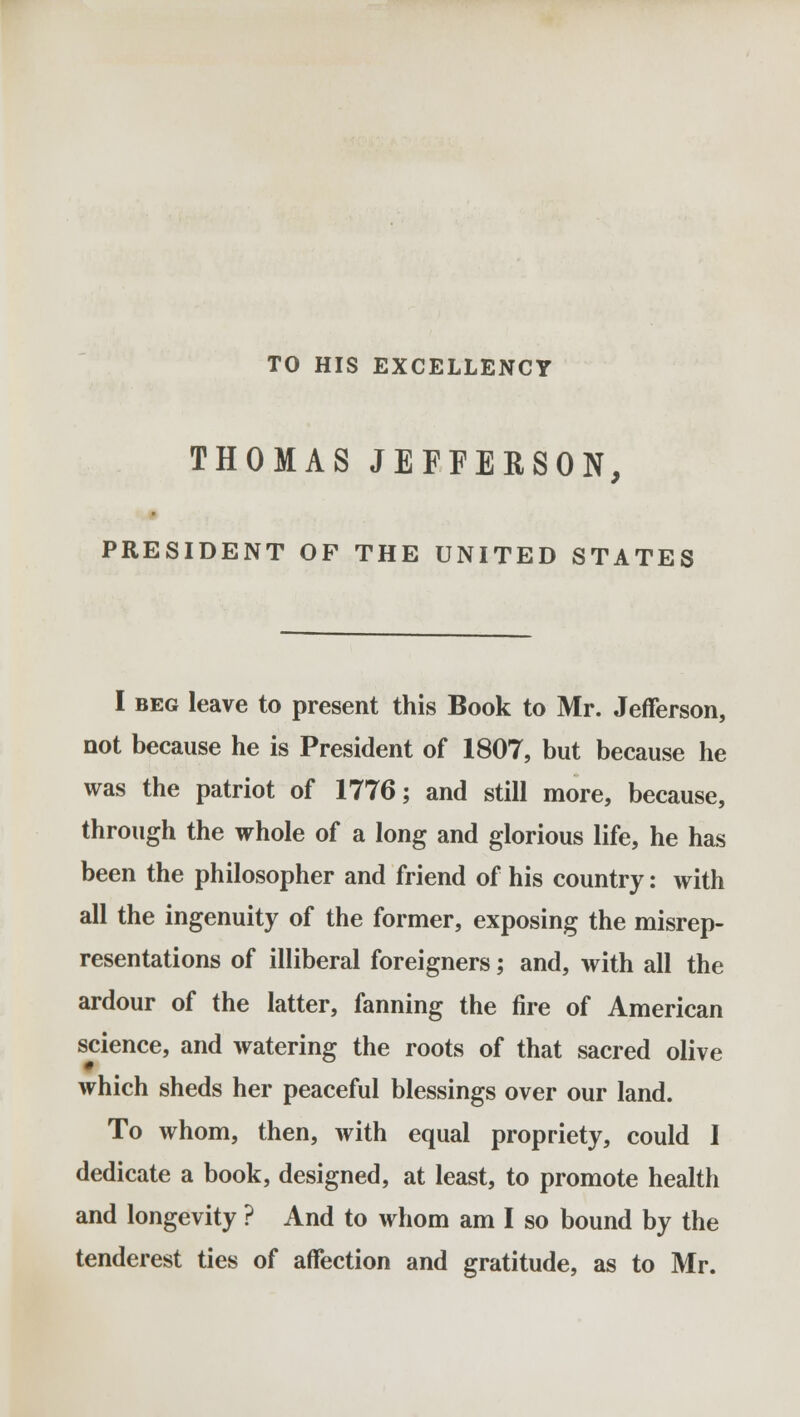 TO HIS EXCELLENCY THOMAS JEFFERSON, PRESIDENT OF THE UNITED STATES I beg leave to present this Book to Mr. Jefferson, not because he is President of 1807, but because he was the patriot of 1776; and still more, because, through the whole of a long and glorious life, he has been the philosopher and friend of his country: with all the ingenuity of the former, exposing the misrep- resentations of illiberal foreigners; and, with all the ardour of the latter, fanning the fire of American science, and watering the roots of that sacred olive which sheds her peaceful blessings over our land. To whom, then, with equal propriety, could I dedicate a book, designed, at least, to promote health and longevity ? And to whom am I so bound by the tenderest ties of affection and gratitude, as to Mr.