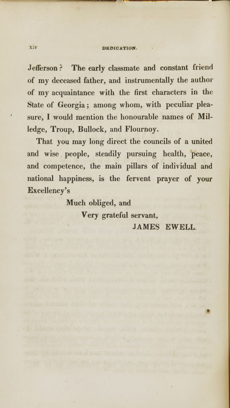 Jefferson ? The early classmate and constant friend of my deceased father, and instrumentally the author of my acquaintance with the first characters in the State of Georgia; among whom, with peculiar plea- sure, I would mention the honourable names of Mil- ledge, Troup, Bullock, and Flournoy. That you may long direct the councils of a united and wise people, steadily pursuing health, peace, and competence, the main pillars of individual and national happiness, is the fervent prayer of your Excellency's Much obliged, and Very grateful servant, JAMES EWELL.