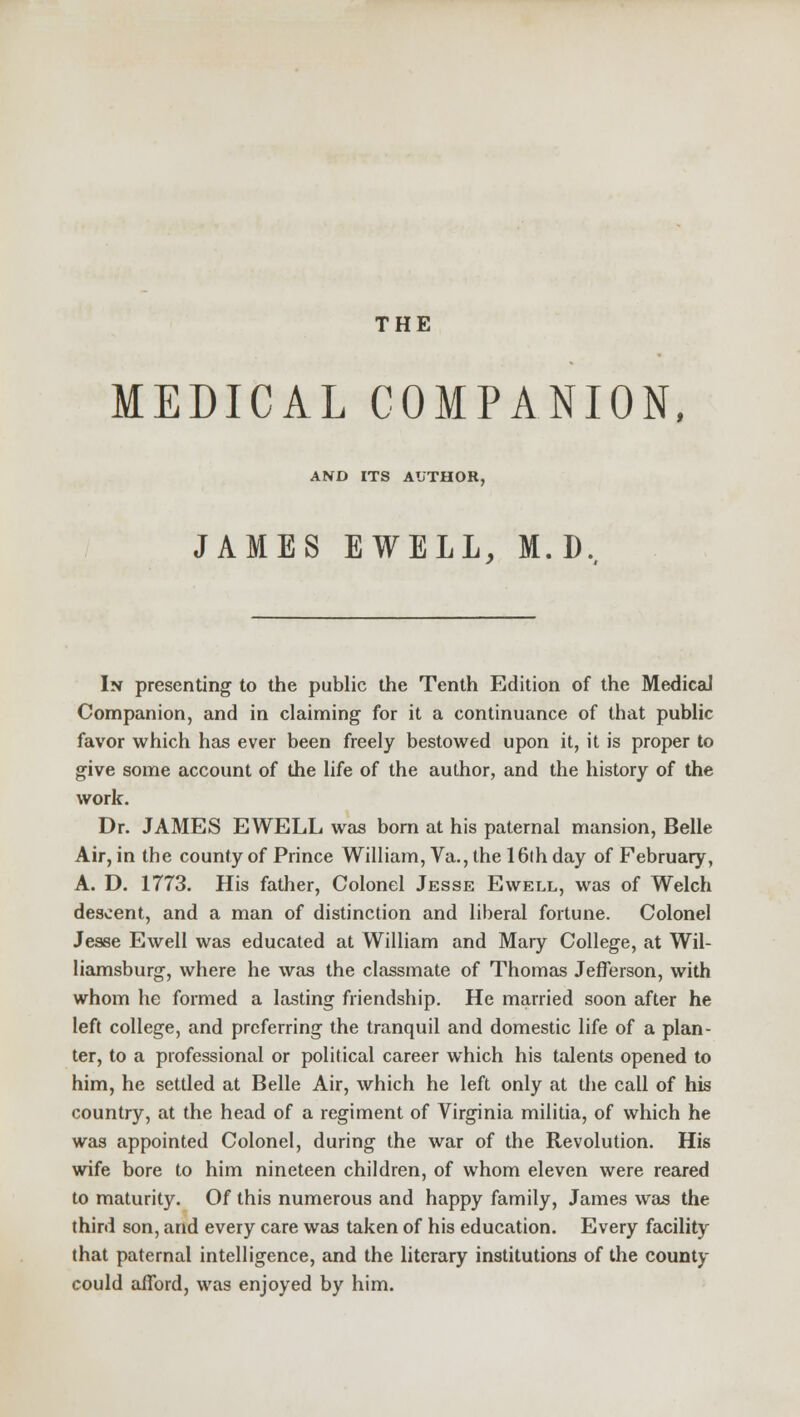 THE MEDICAL COMPANION, AND ITS AUTHOR, JAMES EWELL, M.D, In presenting to the public the Tenth Edition of the Medical Companion, and in claiming for it a continuance of that public favor which has ever been freely bestowed upon it, it is proper to give some account of the life of the author, and the history of the work. Dr. JAMES EWELL was born at his paternal mansion, Belle Air, in the county of Prince William, Va., the 16th day of February, A. D. 1773. His father, Colonel Jesse Ewell, was of Welch descent, and a man of distinction and liberal fortune. Colonel Jesse Ewell was educated at William and Mary College, at Wil- liamsburg, where he was the classmate of Thomas Jefferson, with whom he formed a lasting friendship. He married soon after he left college, and preferring the tranquil and domestic life of a plan- ter, to a professional or political career which his talents opened to him, he settled at Belle Air, which he left only at the call of his country, at the head of a regiment of Virginia militia, of which he was appointed Colonel, during the war of the Revolution. His wife bore to him nineteen children, of whom eleven were reared to maturity. Of this numerous and happy family, James was the third son, and every care was taken of his education. Every facility that paternal intelligence, and the literary institutions of the county could afford, was enjoyed by him.