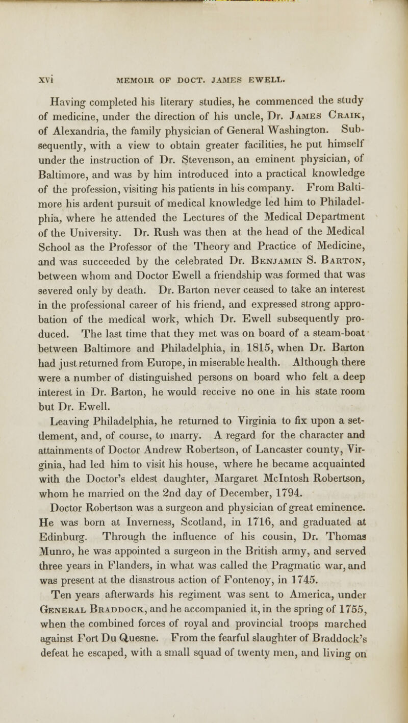 Having completed his literary studies, he commenced the study of medicine, under the direction of his uncle, Dr. James Craik, of Alexandria, the family physician of General Washington. Sub- sequently, with a view to obtain greater facilities, he put himself under the instruction of Dr. Stevenson, an eminent physician, of Baltimore, and was by him introduced into a practical knowledge of the profession, visiting his patients in his company. From Balti- more his ardent pursuit of medical knowledge led him to Philadel- phia, where he attended the Lectures of the Medical Department of the University. Dr. Rush was then at the head of the Medical School as the Professor of the Theory and Practice of Medicine, and was succeeded by the celebrated Dr. Benjamin S. Barton, between whom and Doctor Ewell a friendship was formed that was severed only by death. Dr. Barton never ceased to take an interest in the professional career of his friend, and expressed strong appro- bation of the medical work, which Dr. Ewell subsequently pro- duced. The last time that they met was on board of a steam-boat between Baltimore and Philadelphia, in 1815, when Dr. Barton had just returned from Europe, in miserable health. Although there were a number of distinguished persons on board who felt a deep interest in Dr. Barton, he would receive no one in his state room but Dr. Ewell. Leaving Philadelphia, he returned to Virginia to fix upon a set- tlement, and, of course, to marry. A regard for the character and attainments of Doctor Andrew Robertson, of Lancaster county, Vir- ginia, had led him to visit his house, where he became acquainted with the Doctor's eldest daughter, Margaret Mcintosh Robertson, whom he married on the 2nd day of December, 1794. Doctor Robertson was a surgeon and physician of great eminence. He was born at Inverness, Scotland, in 1716, and graduated at Edinburg. Through the influence of his cousin, Dr. Thomas Munro, he was appointed a surgeon in the British army, and served three years in Flanders, in what was called the Pragmatic war, and was present at the disastrous action of Fontenoy, in 1745. Ten years afterwards his regiment was sent to America, under General Braddock, and he accompanied it, in the spring of 1755, when the combined forces of royal and provincial troops marched against Fort Du Quesne. From the fearful slaughter of Braddock's defeat he escaped, with a small squad of twenty men, and living on