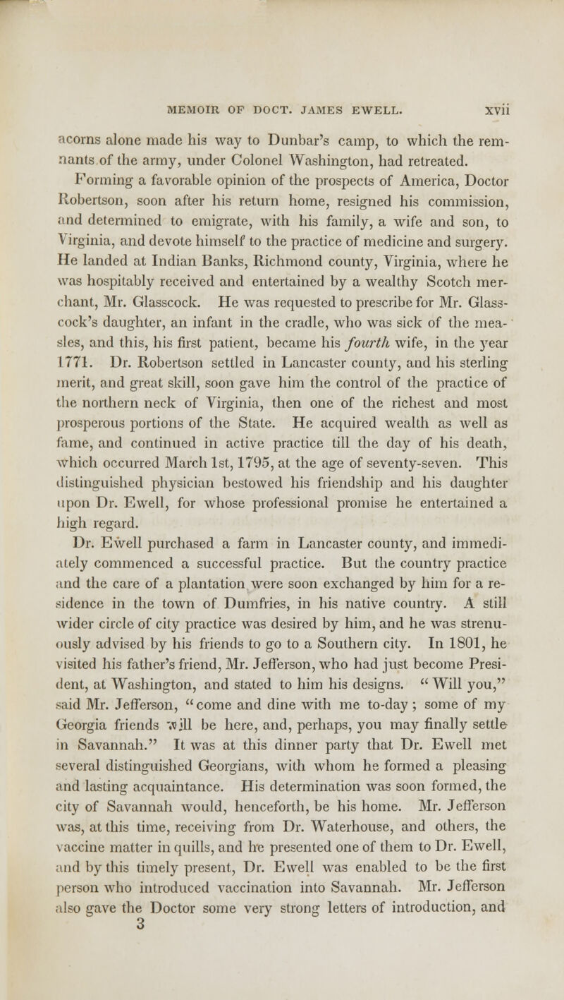 acorns alone made his way to Dunbar's camp, to which the rem- nants of the army, under Colonel Washington, had retreated. Forming a favorable opinion of the prospects of America, Doctor Robertson, soon after his return home, resigned his commission, and determined to emigrate, with his family, a wife and son, to Virginia, and devote himself to the practice of medicine and surgery. He landed at Indian Banks, Richmond county, Virginia, where he was hospitably received and entertained by a wealthy Scotch mer- chant, Mr. Glasscock. He was requested to prescribe for Mr. Glass- cock's daughter, an infant in the cradle, who was sick of the mea- sles, and this, his first patient, became his fourth wife, in the year 1771. Dr. Robertson settled in Lancaster county, and his sterling merit, and great skill, soon gave him the control of the practice of the northern neck of Virginia, then one of the richest and most prosperous portions of the State. He acquired wealth as well as fame, and continued in active practice till the day of his death, which occurred March 1st, 1795, at the age of seventy-seven. This distinguished physician bestowed his friendship and his daughter upon Dr. Ewell, for whose professional promise he entertained a high regard. Dr. Ewell purchased a farm in Lancaster county, and immedi- ately commenced a successful practice. But the country practice and the care of a plantation were soon exchanged by him for a re- sidence in the town of Dumfries, in his native country. A still wider circle of city practice was desired by him, and he was strenu- ously advised by his friends to go to a Southern city. In 1801, he visited his father's friend, Mr. Jefferson, who had just become Presi- dent, at Washington, and stated to him his designs.  Will you, said Mr. Jefferson,  come and dine with me to-day ; some of my Georgia friends »jll be here, and, perhaps, you may finally settle in Savannah. It was at this dinner party that Dr. Ewell met several distinguished Georgians, with whom he formed a pleasing and lasting acquaintance. His determination was soon formed, the city of Savannah would, henceforth, be his home. Mr. Jefferson was, at this time, receiving from Dr. Waterhouse, and others, the vaccine matter in quills, and he presented one of them to Dr. Ewell, and by this timely present, Dr. Ewell was enabled to be the first person who introduced vaccination into Savannah. Mr. Jefferson also gave the Doctor some very strong letters of introduction, and 3