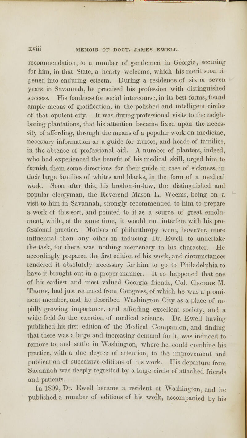 recommendation, to a number of gentlemen in Georgia, securing for him, in that State, a hearty welcome, which his merit soon ri- pened into enduring esteem. During a residence of six or seven years in Savannah, he practised his profession with distinguished success. His fondness for social intercourse, in its best forms, found ample means of gratification, in the polished and intelligent circles of that opulent city. It was during professional visits to the neigh- boring plantations, that his attention became fixed upon the neces- sity of affording, through the means of a popular work on medicine, necessary information as a guide for nurses, and heads of families, in the absence of professional aid. A number of planters, indeed, who had experienced the benefit of his medical skill, urged him to furnish them some directions for their guide in case of sickness, in their large families of whites and blacks, in the form of a medical work. Soon after this, his brother-in-law, the distinguished and popular clergyman, the Reverend Mason L. Weems, being on a visit to him in Savannah, strongly recommended to him to prepare a work of this sort, and pointed to it as a source of great emolu- ment, while, at the same time, it would not interfere with his pro- fessional practice. Motives of philanthropy were, however, more influential than any other in inducing Dr. Ewell to undertake the task, for there was nothing mercenary in his character. He accordingly prepared the first edition of his work, and circumstances rendered it absolutely necessary for him to go to Philadelphia to have it brought out in a proper manner. It so happened that one of his earliest and most valued Georgia friends, Col. George M. Troup, had just returned from Congress, of which he was a promi- nent member, and he described Washington City as a place of ra- pidly growing importance, and affording excellent society, and a wide field for the exertion of medical science. Dr. Ewell having published his first edition of the Medical Companion, and finding that there was a large and increasing demand for it, was induced to remove to, and settle in Washington, where he could combine his practice, with a due degree of attention, to the improvement and publication of successive editions of his work. His departure from Savannah was deeply regretted by a large circle of attached friends and patients. In 1S09, Dr. Ewell became a resident of Washington, and he published a number of editions of his work, accompanied by his